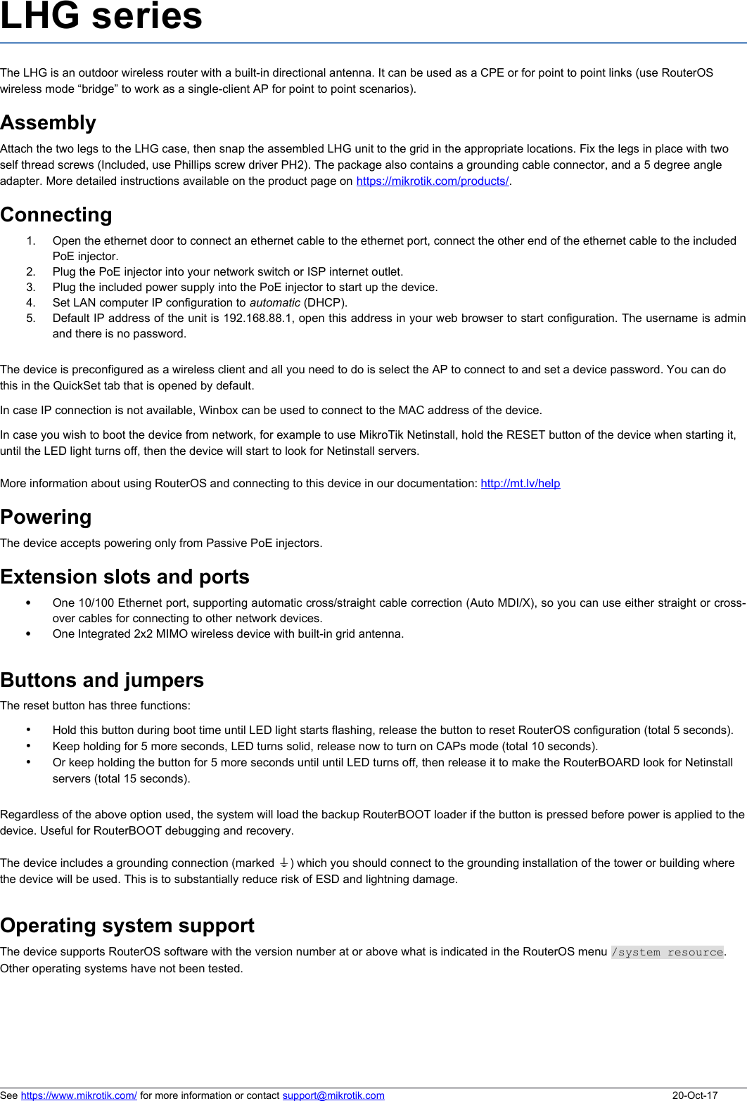 LHG seriesThe LHG is an outdoor wireless router with a built-in directional antenna. It can be used as a CPE or for point to point links (use RouterOS wireless mode “bridge” to work as a single-client AP for point to point scenarios). AssemblyAttach the two legs to the LHG case, then snap the assembled LHG unit to the grid in the appropriate locations. Fix the legs in place with two self thread screws (Included, use Phillips screw driver PH2). The package also contains a grounding cable connector, and a 5 degree angle adapter. More detailed instructions available on the product page on https://mikrotik.com/products/.Connecting1. Open the ethernet door to connect an ethernet cable to the ethernet port, connect the other end of the ethernet cable to the included PoE injector.2. Plug the PoE injector into your network switch or ISP internet outlet.3. Plug the included power supply into the PoE injector to start up the device.4. Set LAN computer IP configuration to automatic (DHCP).5. Default IP address of the unit is 192.168.88.1, open this address in your web browser to start configuration. The username is adminand there is no password.The device is preconfigured as a wireless client and all you need to do is select the AP to connect to and set a device password. You can do this in the QuickSet tab that is opened by default. In case IP connection is not available, Winbox can be used to connect to the MAC address of the device. In case you wish to boot the device from network, for example to use MikroTik Netinstall, hold the RESET button of the device when starting it, until the LED light turns off, then the device will start to look for Netinstall servers.More information about using RouterOS and connecting to this device in our documentation: http://mt.lv/helpPoweringThe device accepts powering only from Passive PoE injectors.Extension slots and portsOne 10/100 Ethernet port, supporting automatic cross/straight cable correction (Auto MDI/X), so you can use either straight or cross-over cables for connecting to other network devices. One Integrated 2x2 MIMO wireless device with built-in grid antenna.Buttons and jumpersThe reset button has three functions:•Hold this button during boot time until LED light starts flashing, release the button to reset RouterOS configuration (total 5 seconds).•Keep holding for 5 more seconds, LED turns solid, release now to turn on CAPs mode (total 10 seconds).•Or keep holding the button for 5 more seconds until until LED turns off, then release it to make the RouterBOARD look for Netinstall servers (total 15 seconds).Regardless of the above option used, the system will load the backup RouterBOOT loader if the button is pressed before power is applied to thedevice. Useful for RouterBOOT debugging and recovery.The device includes a grounding connection (marked  )⏚ which you should connect to the grounding installation of the tower or building where the device will be used. This is to substantially reduce risk of ESD and lightning damage.Operating system supportThe device supports RouterOS software with the version number at or above what is indicated in the RouterOS menu /system resource.  Other operating systems have not been tested. See https://www.mikrotik.com/ for more information or contact support@mikrotik.com 20-Oct-17