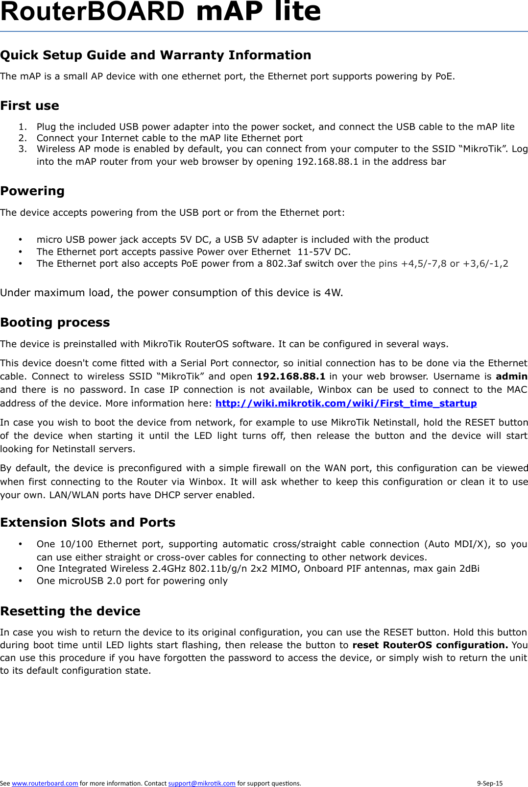 RouterBOARD mAP liteQuick Setup Guide and Warranty InformationThe mAP is a small AP device with one ethernet port, the Ethernet port supports powering by PoE. First use1. Plug the included USB power adapter into the power socket, and connect the USB cable to the mAP lite2. Connect your Internet cable to the mAP lite Ethernet port3. Wireless AP mode is enabled by default, you can connect from your computer to the SSID “MikroTik”. Loginto the mAP router from your web browser by opening 192.168.88.1 in the address barPoweringThe device accepts powering from the USB port or from the Ethernet port:micro USB power jack accepts 5V DC, a USB 5V adapter is included with the productThe Ethernet port accepts passive Power over Ethernet  11-57V DC. The Ethernet port also accepts PoE power from a 802.3af switch over the pins +4,5/-7,8 or +3,6/-1,2Under maximum load, the power consumption of this device is 4W.Booting processThe device is preinstalled with MikroTik RouterOS software. It can be configured in several ways.This device doesn&apos;t come fitted with a Serial Port connector, so initial connection has to be done via the Ethernetcable. Connect  to  wireless SSID “MikroTik” and open 192.168.88.1 in your web browser. Username is adminand  there  is  no  password. In case  IP connection  is  not available, Winbox can  be used  to  connect to  the  MACaddress of the device. More information here: http://wiki.mikrotik.com/wiki/First_time_startupIn case you wish to boot the device from network, for example to use MikroTik Netinstall, hold the RESET buttonof  the  device  when  starting  it  until  the  LED  light  turns  off,  then  release  the  button  and  the  device  will  startlooking for Netinstall servers.By default, the device is preconfigured with a simple firewall on the WAN port, this configuration can be viewedwhen first connecting to the Router via Winbox. It will ask whether to keep this configuration or clean it to useyour own. LAN/WLAN ports have DHCP server enabled.Extension Slots and PortsOne  10/100  Ethernet  port, supporting  automatic  cross/straight cable  connection (Auto  MDI/X), so  youcan use either straight or cross-over cables for connecting to other network devices. One Integrated Wireless 2.4GHz 802.11b/g/n 2x2 MIMO, Onboard PIF antennas, max gain 2dBiOne microUSB 2.0 port for powering onlyResetting the deviceIn case you wish to return the device to its original configuration, you can use the RESET button. Hold this buttonduring boot time until LED lights start flashing, then release the button to reset RouterOS configuration. Youcan use this procedure if you have forgotten the password to access the device, or simply wish to return the unitto its default configuration state. 