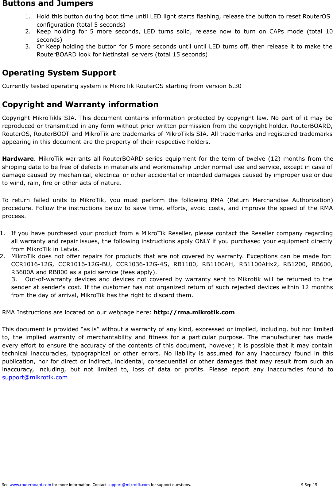 Buttons and Jumpers1. Hold this button during boot time until LED light starts flashing, release the button to reset RouterOS configuration (total 5 seconds)2. Keep  holding  for  5  more  seconds,  LED  turns  solid,  release  now  to  turn  on  CAPs  mode  (total  10seconds)3. Or Keep holding the button for 5 more seconds until until LED turns off, then release it to make theRouterBOARD look for Netinstall servers (total 15 seconds)Operating System SupportCurrently tested operating system is MikroTik RouterOS starting from version 6.30Copyright and Warranty informationCopyright MikroTikls SIA. This document contains information protected by copyright law. No part of it may bereproduced or transmitted in any form without prior written permission from the copyright holder. RouterBOARD,RouterOS, RouterBOOT and MikroTik are trademarks of MikroTikls SIA. All trademarks and registered trademarksappearing in this document are the property of their respective holders.Hardware. MikroTik warrants all  RouterBOARD series equipment for the term of twelve (12) months from theshipping date to be free of defects in materials and workmanship under normal use and service, except in case ofdamage caused by mechanical, electrical or other accidental or intended damages caused by improper use or dueto wind, rain, fire or other acts of nature.To  return  failed  units  to  MikroTik,  you  must  perform  the  following  RMA  (Return  Merchandise  Authorization)procedure. Follow the instructions below to save time, efforts, avoid costs, and  improve the speed of the RMAprocess.1. If you have purchased your product from a MikroTik Reseller, please contact the Reseller company regardingall warranty and repair issues, the following instructions apply ONLY if you purchased your equipment directlyfrom MikroTik in Latvia.2. MikroTik does not offer repairs for products that are not covered by warranty. Exceptions can be made for:CCR1016-12G,  CCR1016-12G-BU,  CCR1036-12G-4S,  RB1100,  RB1100AH,  RB1100AHx2,  RB1200,  RB600,RB600A and RB800 as a paid service (fees apply).3. Out-of-warranty devices  and  devices  not  covered  by  warranty sent  to  Mikrotik  will  be  returned  to  thesender at sender&apos;s cost. If the customer has not organized return of such rejected devices within 12 monthsfrom the day of arrival, MikroTik has the right to discard them. RMA Instructions are located on our webpage here: http://rma.mikrotik.comThis document is provided “as is” without a warranty of any kind, expressed or implied, including, but not limitedto,  the  implied  warranty  of  merchantability  and  fitness  for  a  particular  purpose.  The  manufacturer  has  madeevery effort to ensure the accuracy of the contents of this document, however, it is possible that it may containtechnical  inaccuracies,  typographical  or  other  errors.  No  liability  is  assumed  for  any  inaccuracy  found  in  thispublication, nor for direct or indirect, incidental, consequential or other damages that may result from such aninaccuracy,  including,  but  not  limited  to,  loss  of  data  or  profits.  Please  report  any  inaccuracies  found  tosupport@mikrotik.com 