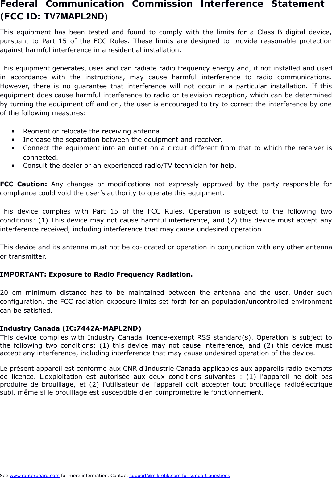 Federal   Communication   Commission   Interference   Statement  (FCC ID: TV7MAPL2ND)This equipment has been tested and found to comply with the limits for a Class B digital device,pursuant to Part 15 of the FCC Rules. These limits are designed to provide reasonable protectionagainst harmful interference in a residential installation.This equipment generates, uses and can radiate radio frequency energy and, if not installed and usedin   accordance   with   the   instructions,   may   cause   harmful   interference   to   radio   communications.However, there is no guarantee that interference will not occur in a particular installation. If thisequipment does cause harmful interference to radio or television reception, which can be determinedby turning the equipment off and on, the user is encouraged to try to correct the interference by oneof the following measures:Reorient or relocate the receiving antenna.Increase the separation between the equipment and receiver.Connect the equipment into an outlet on a circuit different from that to which the receiver isconnected.Consult the dealer or an experienced radio/TV technician for help.FCC  Caution:  Any changes or modifications not expressly approved by the party responsible forcompliance could void the user’s authority to operate this equipment.This   device   complies   with   Part  15   of   the   FCC   Rules.   Operation   is   subject   to   the   following   twoconditions: (1) This device may not cause harmful interference, and (2) this device must accept anyinterference received, including interference that may cause undesired operation.This device and its antenna must not be co-located or operation in conjunction with any other antennaor transmitter.IMPORTANT: Exposure to Radio Frequency Radiation.20  cm  minimum distance has  to   be  maintained  between the antenna and  the user. Under suchconfiguration, the FCC radiation exposure limits set forth for an population/uncontrolled environmentcan be satisfied.Industry Canada (IC:7442A-MAPL2ND) This device complies with Industry Canada licence-exempt RSS standard(s). Operation is subject tothe following two conditions: (1) this device may not cause interference, and (2) this device mustaccept any interference, including interference that may cause undesired operation of the device.Le présent appareil est conforme aux CNR d&apos;Industrie Canada applicables aux appareils radio exemptsde licence. L&apos;exploitation  est autorisée aux deux conditions suivantes : (1) l&apos;appareil ne doit pasproduire de brouillage, et (2) l&apos;utilisateur de l&apos;appareil doit accepter tout brouillage radioélectriquesubi, même si le brouillage est susceptible d&apos;en compromettre le fonctionnement.See www.routerboard.com for more information. Contact support@mikrotik.com    for support questions