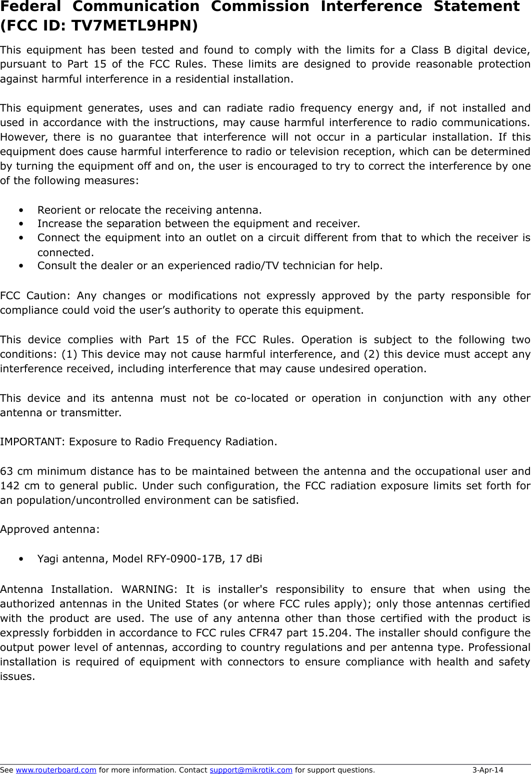 Federal   Communication   Commission   Interference   Statement (FCC ID: TV7METL9HPN)This equipment has been tested and found to comply with the limits for a Class B digital device,pursuant to Part 15 of the FCC Rules. These limits are designed to provide reasonable protectionagainst harmful interference in a residential installation.This equipment generates, uses and can radiate radio frequency energy and, if not installed andused in accordance with the instructions, may cause harmful interference to radio communications.However, there is no guarantee that interference will not occur in a particular installation. If thisequipment does cause harmful interference to radio or television reception, which can be determinedby turning the equipment off and on, the user is encouraged to try to correct the interference by oneof the following measures:•Reorient or relocate the receiving antenna.•Increase the separation between the equipment and receiver.•Connect the equipment into an outlet on a circuit different from that to which the receiver isconnected.•Consult the dealer or an experienced radio/TV technician for help.FCC Caution: Any changes or modifications not expressly approved by the party responsible forcompliance could void the user’s authority to operate this equipment.This device   complies with  Part 15 of  the  FCC Rules.  Operation is subject to  the  following  twoconditions: (1) This device may not cause harmful interference, and (2) this device must accept anyinterference received, including interference that may cause undesired operation.This device and its  antenna  must not be co-located or operation in conjunction  with any otherantenna or transmitter.IMPORTANT: Exposure to Radio Frequency Radiation.63 cm minimum distance has to be maintained between the antenna and the occupational user and142 cm to general public. Under such configuration, the FCC radiation exposure limits set forth foran population/uncontrolled environment can be satisfied.Approved antenna:•Yagi antenna, Model RFY-0900-17B, 17 dBiAntenna   Installation.   WARNING:   It   is   installer&apos;s   responsibility   to   ensure   that   when   using   theauthorized antennas in the United States (or where FCC rules apply); only those antennas certifiedwith the product are used. The use of any antenna other than those certified with the product isexpressly forbidden in accordance to FCC rules CFR47 part 15.204. The installer should configure theoutput power level of antennas, according to country regulations and per antenna type. Professionalinstallation is required of equipment with connectors to ensure compliance with health and safetyissues. See www.routerboard.com for more information. Contact support@mikrotik.com for support questions.  3-Apr-14