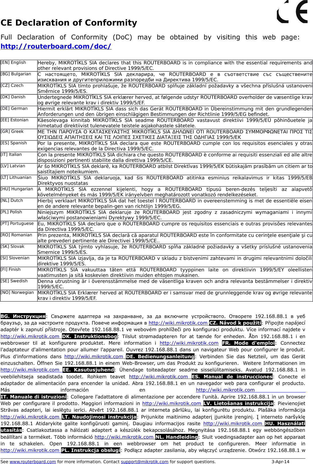 CE Declaration of ConformityFull   Declaration   of   Conformity   (DoC)   may   be   obtained   by   visiting   this   web   page:  http://routerboard.com/doc/[EN] English Hereby, MIKROTĪKLS SIA declares that this ROUTERBOARD is in compliance with the essential requirements andother relevant provisions of Directive 1999/5/EC.[BG] Bulgarian С   настоящето,   MIKROTĪKLS   SIA   декларира,   че   ROUTERBOARD   е   в   съответствие   със   същественитеизисквания и другитеприложими разпоредби на Директива 1999/5/EC.[CZ] Czech MIKROTĪKLS SIA tímto prohlašuje, že ROUTERBOARD splňuje základní požadavky a všechna příslušná ustanoveniSměrnice 1999/5/ES.[DK] Danish Undertegnede MIKROTĪKLS SIA erklærer herved, at følgende udstyr ROUTERBOARD overholder de væsentlige kravog øvrige relevante krav i direktiv 1999/5/EF.[DE] German Hiermit erklärt MIKROTĪKLS SIA dass sich das Gerät ROUTERBOARD in Übereinstimmung mit den grundlegendenAnforderungen und den übrigen einschlägigen Bestimmungen der Richtlinie 1999/5/EG be`ndet.[EE] Estonian Käesolevaga  kinnitab  MIKROTĪKLS  SIA seadme ROUTERBOARD  vastavust  direktiivi  1999/5/EÜ   põhinõuetele   janimetatud direktiivist tulenevatele teistele asjakohastele sätetele.[GR] Greek ΜΕ ΤΗΝ ΠΑΡΟΥΣΑ Ο ΚΑΤΑΣΚΕΥΑΣΤΗΣ MIKROTĪKLS SIA ΔΗΛΩΝΕΙ ΟΤΙ ROUTERBOARD ΣΥΜΜΟΡΦΩΝΕΤΑΙ ΠΡΟΣ ΤΙΣΟΥΣΙΩΔΕΙΣ ΑΠΑΙΤΗΣΕΙΣ ΚΑΙ ΤΙΣ ΛΟΙΠΕΣ ΣΧΕΤΙΚΕΣ ΔΙΑΤΑΞΕΙΣ ΤΗΣ ΟΔΗΓΙΑΣ 1999/5/ΕΚ[ES] Spanish Por la presente, MIKROTĪKLS SIA declara que este ROUTERBOARD cumple con los requisitos esenciales y otrasexigencias relevantes de la Directiva 1999/5/EC.[IT] Italian Con la presente MIKROTĪKLS SIA dichiara che questo ROUTERBOARD è conforme ai requisiti essenziali ed alle altredisposizioni pertinenti stabilite dalla direttiva 1999/5/CE.[LV] Latvian Ar šo MIKROTĪKLS SIA deklarē, ka ROUTERBOARD atbilst Direktīvas 1999/5/EK būtiskajām prasībām un citiem ar tosaistītajiem noteikumiem.[LT] Lithuanian Šiuo   MIKROTĪKLS   SIA   deklaruoja,   kad   šis   ROUTERBOARD   atitinka   esminius   reikalavimus   ir   kitas   1999/5/EBDirektyvos nuostatas[HU] Hungarian A   MIKROTĪKLS   SIA   ezzennel   kijelenti,   hogy   a   ROUTERBOARD   típusú   beren-dezés   teljesíti   az   alapvetőkövetelményeket és más 1999/5/EK irányelvben meghatározott vonatkozó rendelkezéseket.[NL] Dutch Hierbij verklaart MIKROTĪKLS SIA dat het toestel l ROUTERBOARD in overeenstemming is met de essentiële eisenen de andere relevante bepalin-gen van richtlijn 1999/5/EG.[PL] Polish Niniejszym  MIKROTĪKLS   SIA   deklaruje  że  ROUTERBOARD  jest  zgodny   z  zasadniczymi  wymaganiami   i  innymiwłaściwymi postanowieniami Dyrektywy 1999/5/EC.[PT] Portuguese Eu, MIKROTĪKLS SIA declaro que o ROUTERBOARD cumpre os requisitos essenciais e outras provisões relevantesda Directiva 1999/5/EC.[RO] Romanian Prin prezenta, MIKROTĪKLS SIA declară că aparatul ROUTERBOARD este în conformitate cu cerinţele esenţiale şi cualte prevederi pertinente ale Directivei 1999/5/CE..[SK] Slovak MIKROTĪKLS SIA týmto vyhlasuje, že ROUTERBOARD spĺňa základné požiadavky a všetky príslušné ustanoveniaSmernice 1999/5/ES.[SI] Slovenian MIKROTĪKLS SIA izjavlja, da je ta ROUTERBOARD v skladu z bistvenimi zahtevami in drugimi relevantnimi določilidirektive 1999/5/ES.[FI] Finish MIKROTĪKLS   SIA   vakuuttaa   täten   että   ROUTERBOARD   tyyppinen   laite   on   direktiivin   1999/5/EY   oleellistenvaatimusten ja sitä koskevien direktiivin muiden ehtojen mukainen.[SE] Swedish Denna utrustning är i överensstämmelse med de väsentliga kraven och andra relevanta bestämmelser i direktiv1999/5/EC.[NO] Norwegian MIKROTĪKLS SIA Erklærer herved at ROUTERBOARD er i samsvar med de grunnleggende krav og øvrige relevantekrav i direktiv 1999/5/EF.BG.  Инструкция:  Свържете  адаптера  на   захранване,  за  да  включите  устройството.  Отворете  192.168.88.1  в  уеббраузър, за да настроите продукта. Повече информация в http://wiki.mikrotik.com    CZ. Návod k použití: Připojte napájecíadaptér k zapnutí přístroje. Otevřete 192.168.88.1 ve webovém prohlížeči pro konfiguraci produktu. Více informací najdete vhttp://wiki.mikrotik.com     DK.  Instruktionsbog:  Tilslut  strømadapteren  for at tænde  for enheden.  Åbn  192.168.88.1  i enwebbrowser  til   at   konfigurere   produktet.  Mere   information   i  http://wiki.mikrotik.com FR.   Mode   d&apos;emploi:   Connectezl&apos;adaptateur d&apos;alimentation pour allumer l&apos;appareil. Ouvrez 192.168.88.1 dans un navigateur Web pour configurer le produit.Plus d&apos;informations  dans  http://wiki.mikrotik.com     DE.  Bedienungsanleitung: Verbinden Sie  das  Netzteil, um das Geräteinzuschalten. Öffnen Sie 192.168.88.1 in einem Web-Browser, um das Produkt zu konfigurieren.  Weitere Informationen imhttp://wiki.mikrotik.com     EE.   Kasutusjuhend:   Ühendage  toiteadapter  seadme   sisselülitamiseks.  Avatud  192.168.88.1  inveebilehitseja  seadistada  toodet.  Rohkem  teavet  http://wiki.mikrotik.com     ES.   Manual   de   instrucciones:   Conecte   eladaptador de alimentación para encender la unidad. Abra 192.168.88.1 en un navegador web para configurar el producto.Más   información   en  http://wiki.mikrotik.com    IT. Manuale di istruzioni: Collegare l&apos;adattatore di alimentazione per accendere l&apos;unità. Aprire 192.168.88.1 in un browserWeb per configurare il prodotto. Maggiori informazioni in http://wiki.mikrotik.com    LV. Lietošanas instrukcija: PievienojietStrāvas adapteri, lai ieslēgtu ierīci. Atvērt 192.168.88.1 ar interneta pārlūku, lai konfigurētu produktu. Plašāka informācijahttp://wiki.mikrotik.com     LT.  Naudojimosi instrukcija: Prijunkite maitinimo adapterį  įjunkite įrenginį. Į interneto  naršyklę192.168.88.1  Atidarykite  galite konfigūruoti gaminį.  Daugiau informacijos rasite  http://wiki.mikrotik.com     HU.  Használatiutasítás:  Csatlakoztassa a hálózati  adaptert  a készülék bekapcsolásához.  Megnyitása  192.168.88.1  egy webböngészőbenbeállítani a terméket. Több információ http://wiki.mikrotik.com    NL. Handleiding: Sluit voedingsadapter aan op het apparaatin   te   schakelen.  Open  192.168.88.1  in  een   webbrowser   om  het  product   te   configureren.  Meer   informatie   inhttp://wiki.mikrotik.com    PL. Instrukcja obsługi: Podłącz adapter zasilania, aby włączyć urządzenie. Otwórz 192.168.88.1 wSee www.routerboard.com for more information. Contact support@mikrotik.com for support questions.  3-Apr-14