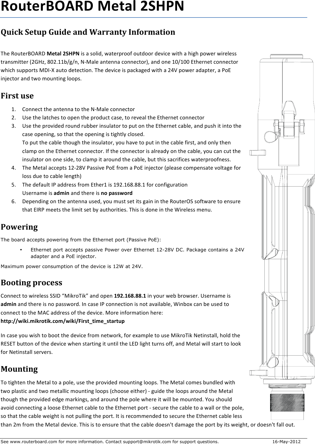 See www.routerboard.com for more information. Contact support@mikrotik.com for support questions.  16-May-2012 RouterBOARD+Metal+2SHPN+Quick&amp;Setup&amp;Guide&amp;and&amp;Warranty&amp;Information&amp; !&quot;#$%&amp;&apos;(#)*+,%-$Metal+2SHPN$./$0$/&amp;1.23$40(#)5)&amp;&amp;6$&amp;&apos;(2&amp;&amp;)$2#7.8#$4.(&quot;$0$&quot;.9&quot;$5&amp;4#)$4.)#1#//$()0:/;.((#)$&lt;=&gt;?@3$AB=CDDEF9F:3$GHI01#$0:(#::0$8&amp;::#8(&amp;)J3$0:2$&amp;:#$DBFDBB$K(&quot;#):#($8&amp;::#8(&amp;)$4&quot;.8&quot;$/&apos;55&amp;)(/$I-LHM$0&apos;(&amp;$2#(#8(.&amp;:C$!&quot;#$2#7.8#$./$508N09#2$4.(&quot;$0$=OP$5&amp;4#)$0205(#)3$0$Q&amp;K$.:R#8(&amp;)$0:2$(4&amp;$;&amp;&apos;:(.:9$1&amp;&amp;5/C$$First&amp;use&amp;DC S&amp;::#8($(&quot;#$0:(#::0$(&amp;$(&quot;#$GHI01#$8&amp;::#8(&amp;)$=C T/#$(&quot;#$10(8&quot;#/$(&amp;$&amp;5#:$(&quot;#$5)&amp;2&apos;8($80/#3$(&amp;$)#7#01$(&quot;#$K(&quot;#):#($8&amp;::#8(&amp;)$UC T/#$(&quot;#$5)&amp;7.2#2$)&amp;&apos;:2$)&apos;EE#)$.:/&apos;10(&amp;)$(&amp;$5&apos;($&amp;:$(&quot;#$K(&quot;#):#($80E1#3$0:2$5&apos;/&quot;$.($.:(&amp;$(&quot;#$80/#$&amp;5#:.:93$/&amp;$(&quot;0($(&quot;#$&amp;5#:.:9$./$(.9&quot;(1V$81&amp;/#2C$$!&amp;$5&apos;($(&quot;#$80E1#$(&quot;&amp;&apos;9&quot;$(&quot;#$.:/&apos;10(&amp;)3$V&amp;&apos;$&quot;07#$(&amp;$5&apos;($.:$(&quot;#$80E1#$6.)/(3$0:2$&amp;:1V$(&quot;#:$810;5$&amp;:$(&quot;#$K(&quot;#):#($8&amp;::#8(&amp;)C$L6$(&quot;#$8&amp;::#8(&amp;)$./$01)#02V$&amp;:$(&quot;#$80E1#3$V&amp;&apos;$80:$8&apos;($(&quot;#$.:/&apos;10(&amp;)$&amp;:$&amp;:#$/.2#3$(&amp;$810;5$.($0)&amp;&apos;:2$(&quot;#$80E1#3$E&apos;($(&quot;./$/08).6.8#/$40(#)5)&amp;&amp;6:#//C$$OC !&quot;#$I#(01$088#5(/$D=H=AP$Q0//.7#$Q&amp;K$6)&amp;;$0$Q&amp;K$.:R#8(&amp;)$&lt;51#0/#$8&amp;;5#:/0(#$7&amp;1(09#$6&amp;)$1&amp;//$2&apos;#$(&amp;$80E1#$1#:9(&quot;J$$WC !&quot;#$2#60&apos;1($LQ$022)#//$6)&amp;;$K(&quot;#)D$./$DX=CDYACAACD$6&amp;)$8&amp;:6.9&apos;)0(.&amp;:$T/#):0;#$./$admin$0:2$(&quot;#)#$./$no+password$YC -#5#:2.:9$&amp;:$(&quot;#$0:(#::0$&apos;/#23$V&amp;&apos;$;&apos;/($/#($.(/$90.:$.:$(&quot;#$%&amp;&apos;(#)+Z$/&amp;6(40)#$(&amp;$#:/&apos;)#$(&quot;0($KL%Q$;##(/$(&quot;#$1.;.($/#($EV$0&apos;(&quot;&amp;).(.#/C$!&quot;./$./$2&amp;:#$.:$(&quot;#$[.)#1#//$;#:&apos;C$$Powering&amp;The board accepts powering from the Ethernet port (Passive PoE): • Ethernet port accepts passive Power over Ethernet 12-28V DC. Package contains a 24V adapter and a PoE injector. Maximum power consumption of the device is 12W at 24V. Booting&amp;process&amp;S&amp;::#8($(&amp;$4.)#1#//$ZZL-$\I.N)&amp;!.N]$0:2$&amp;5#:$192.168.88.1+.:$V&amp;&apos;)$4#E$E)&amp;4/#)C+T/#):0;#$./$admin$0:2$(&quot;#)#$./$:&amp;$50//4&amp;)2C$L:$80/#$LQ$8&amp;::#8(.&amp;:$./$:&amp;($070.10E1#3$[.:E&amp;^$80:$E#$&apos;/#2$(&amp;$8&amp;::#8($(&amp;$(&quot;#$I,S$022)#//$&amp;6$(&quot;#$2#7.8#C$I&amp;)#$.:6&amp;);0(.&amp;:$&quot;#)#_$http://wiki.mikrotik.com/wiki/First_time_startup$L:$80/#$V&amp;&apos;$4./&quot;$(&amp;$E&amp;&amp;($(&quot;#$2#7.8#$6)&amp;;$:#(4&amp;)N3$6&amp;)$#^0;51#$(&amp;$&apos;/#$I.N)&amp;!.N$G#(.:/(0113$&quot;&amp;12$(&quot;#$%KZK!$E&apos;((&amp;:$&amp;6$(&quot;#$2#7.8#$4&quot;#:$/(0)(.:9$.($&apos;:(.1$(&quot;#$`K-$1.9&quot;($(&apos;):/$&amp;663$0:2$I#(01$4.11$/(0)($(&amp;$1&amp;&amp;N$6&amp;)$G#(.:/(011$/#)7#)/C$Mounting&amp;!&amp;$(.9&quot;(#:$(&quot;#$I#(01$(&amp;$0$5&amp;1#3$&apos;/#$(&quot;#$5)&amp;7.2#2$;&amp;&apos;:(.:9$1&amp;&amp;5/C$!&quot;#$I#(01$8&amp;;#/$E&apos;:21#2$4.(&quot;$(4&amp;$510/(.8$0:2$(4&amp;$;#(011.8$;&amp;&apos;:(.:9$1&amp;&amp;5/$&lt;8&quot;&amp;&amp;/#$#.(&quot;#)J$H$9&apos;.2#$(&quot;#$1&amp;&amp;5/$0)&amp;&apos;:2$(&quot;#$I#(01$(&quot;&amp;&apos;9&quot;$(&quot;#$5)&amp;7.2#2$#29#$;0)N.:9/3$0:2$0)&amp;&apos;:2$(&quot;#$5&amp;1#$4&quot;#)#$.($4.11$E#$;&amp;&apos;:(#2C$a&amp;&apos;$/&quot;&amp;&apos;12$07&amp;.2$8&amp;::#8(.:9$0$1&amp;&amp;/#$K(&quot;#):#($80E1#$(&amp;$(&quot;#$K(&quot;#):#($5&amp;)($H$/#8&apos;)#$(&quot;#$80E1#$(&amp;$0$4011$&amp;)$(&quot;#$5&amp;1#3$/&amp;$(&quot;0($(&quot;#$80E1#$4#.9&quot;($./$:&amp;($5&apos;11.:9$(&quot;#$5&amp;)(C$L($./$)#8&amp;;;#:2#2$(&amp;$/#8&apos;)#$(&quot;#$K(&quot;#):#($80E1#$1#//$(&quot;0:$=;$6)&amp;;$(&quot;#$I#(01$2#7.8#C$!&quot;./$./$(&amp;$#:/&apos;)#$(&quot;0($(&quot;#$80E1#$2&amp;#/:b($20;09#$(&quot;#$5&amp;)($EV$.(/$4#.9&quot;(3$&amp;)$2&amp;#/:b($6011$&amp;&apos;(C$