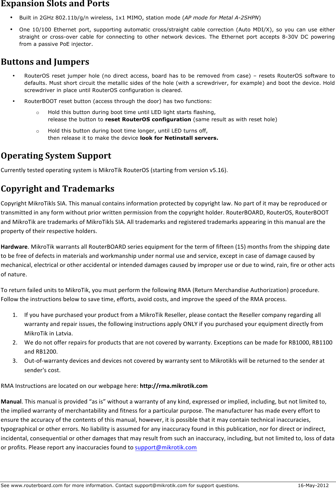 See www.routerboard.com for more information. Contact support@mikrotik.com for support questions.  16-May-2012 Expansion&amp;Slots&amp;and&amp;Ports&amp;• Built in 2GHz 802.11b/g/n wireless, 1x1 MIMO, station mode (AP mode for Metal A-2SHPN) • One 10/100 Ethernet port, supporting automatic cross/straight cable correction (Auto MDI/X), so you can use either straight  or  cross-over  cable  for  connecting  to  other  network  devices.  The  Ethernet  port  accepts  8-30V  DC  powering from a passive PoE injector. Buttons&amp;and&amp;Jumpers&amp;• RouterOS reset jumper hole (no direct access, board has to be removed from case) – resets RouterOS software to defaults. Must short circuit the metallic sides of the hole (with a screwdriver, for example) and boot the device. Hold screwdriver in place until RouterOS configuration is cleared.   • RouterBOOT reset button (access through the door) has two functions: o Hold this button during boot time until LED light starts flashing,  release the button to reset RouterOS configuration (same result as with reset hole) o Hold this button during boot time longer, until LED turns off,  then release it to make the device look for Netinstall servers. Operating&amp;System&amp;Support&amp;S&apos;))#:(1V$(#/(#2$&amp;5#)0(.:9$/V/(#;$./$I.N)&amp;!.N$%&amp;&apos;(#)+Z$&lt;/(0)(.:9$6)&amp;;$7#)/.&amp;:$7WCDYJC$Copyright&amp;and&amp;Trademarks&amp;S&amp;5V).9&quot;($I.N)&amp;!.N1/$ZL,C$!&quot;./$;0:&apos;01$8&amp;:(0.:/$.:6&amp;);0(.&amp;:$5)&amp;(#8(#2$EV$8&amp;5V).9&quot;($104C$G&amp;$50)($&amp;6$.($;0V$E#$)#5)&amp;2&apos;8#2$&amp;)$()0:/;.((#2$.:$0:V$6&amp;);$4.(&quot;&amp;&apos;($5).&amp;)$4).((#:$5#);.//.&amp;:$6)&amp;;$(&quot;#$8&amp;5V).9&quot;($&quot;&amp;12#)C$%&amp;&apos;(#)*+,%-3$%&amp;&apos;(#)+Z3$%&amp;&apos;(#)*++!$0:2$I.N)&amp;!.N$0)#$()02#;0)N/$&amp;6$I.N)&amp;!.N1/$ZL,C$,11$()02#;0)N/$0:2$)#9./(#)#2$()02#;0)N/$055#0).:9$.:$(&quot;./$;0:&apos;01$0)#$(&quot;#$5)&amp;5#)(V$&amp;6$(&quot;#.)$)#/5#8(.7#$&quot;&amp;12#)/C$HardwareC$I.N)&amp;!.N$40))0:(/$011$%&amp;&apos;(#)*+,%-$/#).#/$#c&apos;.5;#:($6&amp;)$(&quot;#$(#);$&amp;6$6.6(##:$&lt;DWJ$;&amp;:(&quot;/$6)&amp;;$(&quot;#$/&quot;.55.:9$20(#$(&amp;$E#$6)##$&amp;6$2#6#8(/$.:$;0(#).01/$0:2$4&amp;)N;0:/&quot;.5$&apos;:2#)$:&amp;);01$&apos;/#$0:2$/#)7.8#3$#^8#5($.:$80/#$&amp;6$20;09#$80&apos;/#2$EV$;#8&quot;0:.8013$#1#8().801$&amp;)$&amp;(&quot;#)$088.2#:(01$&amp;)$.:(#:2#2$20;09#/$80&apos;/#2$EV$.;5)&amp;5#)$&apos;/#$&amp;)$2&apos;#$(&amp;$4.:23$)0.:3$6.)#$&amp;)$&amp;(&quot;#)$08(/$&amp;6$:0(&apos;)#C$!&amp;$)#(&apos;):$60.1#2$&apos;:.(/$(&amp;$I.N)&amp;!.N3$V&amp;&apos;$;&apos;/($5#)6&amp;);$(&quot;#$6&amp;11&amp;4.:9$%I,$&lt;%#(&apos;):$I#)8&quot;0:2./#$,&apos;(&quot;&amp;).@0(.&amp;:J$5)&amp;8#2&apos;)#C$d&amp;11&amp;4$(&quot;#$.:/()&apos;8(.&amp;:/$E#1&amp;4$(&amp;$/07#$(.;#3$#66&amp;)(/3$07&amp;.2$8&amp;/(/3$0:2$.;5)&amp;7#$(&quot;#$/5##2$&amp;6$(&quot;#$%I,$5)&amp;8#//C$DC L6$V&amp;&apos;$&quot;07#$5&apos;)8&quot;0/#2$V&amp;&apos;)$5)&amp;2&apos;8($6)&amp;;$0$I.N)&amp;!.N$%#/#11#)3$51#0/#$8&amp;:(08($(&quot;#$%#/#11#)$8&amp;;50:V$)#90)2.:9$011$40))0:(V$0:2$)#50.)$.//&apos;#/3$(&quot;#$6&amp;11&amp;4.:9$.:/()&apos;8(.&amp;:/$0551V$+G`a$.6$V&amp;&apos;$5&apos;)8&quot;0/#2$V&amp;&apos;)$#c&apos;.5;#:($2.)#8(1V$6)&amp;;$I.N)&amp;!.N$.:$`0(7.0C$=C [#$2&amp;$:&amp;($&amp;66#)$)#50.)/$6&amp;)$5)&amp;2&apos;8(/$(&quot;0($0)#$:&amp;($8&amp;7#)#2$EV$40))0:(VC$K^8#5(.&amp;:/$80:$E#$;02#$6&amp;)$%*DBBB3$%*DDBB$0:2$%*D=BBC$UC +&apos;(H&amp;6H40))0:(V$2#7.8#/$0:2$2#7.8#/$:&amp;($8&amp;7#)#2$EV$40))0:(V$/#:($(&amp;$I.N)&amp;(.N1/$4.11$E#$)#(&apos;):#2$(&amp;$(&quot;#$/#:2#)$0($/#:2#)b/$8&amp;/(C$%I,$L:/()&apos;8(.&amp;:/$0)#$1&amp;80(#2$&amp;:$&amp;&apos;)$4#E509#$&quot;#)#_$http://rma.mikrotik.com$ManualC$!&quot;./$;0:&apos;01$./$5)&amp;7.2#2$\0/$./]$4.(&quot;&amp;&apos;($0$40))0:(V$&amp;6$0:V$N.:23$#^5)#//#2$&amp;)$.;51.#23$.:81&apos;2.:93$E&apos;($:&amp;($1.;.(#2$(&amp;3$(&quot;#$.;51.#2$40))0:(V$&amp;6$;#)8&quot;0:(0E.1.(V$0:2$6.(:#//$6&amp;)$0$50)(.8&apos;10)$5&apos;)5&amp;/#C$!&quot;#$;0:&apos;608(&apos;)#)$&quot;0/$;02#$#7#)V$#66&amp;)($(&amp;$#:/&apos;)#$(&quot;#$088&apos;)08V$&amp;6$(&quot;#$8&amp;:(#:(/$&amp;6$(&quot;./$;0:&apos;013$&quot;&amp;4#7#)3$.($./$5&amp;//.E1#$(&quot;0($.($;0V$8&amp;:(0.:$(#8&quot;:.801$.:088&apos;)08.#/3$(V5&amp;9)05&quot;.801$&amp;)$&amp;(&quot;#)$#))&amp;)/C$G&amp;$1.0E.1.(V$./$0//&apos;;#2$6&amp;)$0:V$.:088&apos;)08V$6&amp;&apos;:2$.:$(&quot;./$5&apos;E1.80(.&amp;:3$:&amp;)$6&amp;)$2.)#8($&amp;)$.:2.)#8(3$.:8.2#:(013$8&amp;:/#c&apos;#:(.01$&amp;)$&amp;(&quot;#)$20;09#/$(&quot;0($;0V$)#/&apos;1($6)&amp;;$/&apos;8&quot;$0:$.:088&apos;)08V3$.:81&apos;2.:93$E&apos;($:&amp;($1.;.(#2$(&amp;3$1&amp;//$&amp;6$20(0$&amp;)$5)&amp;6.(/C$Q1#0/#$)#5&amp;)($0:V$.:088&apos;)08.#/$6&amp;&apos;:2$(&amp;$/&apos;55&amp;)(e;.N)&amp;(.NC8&amp;;$$ $