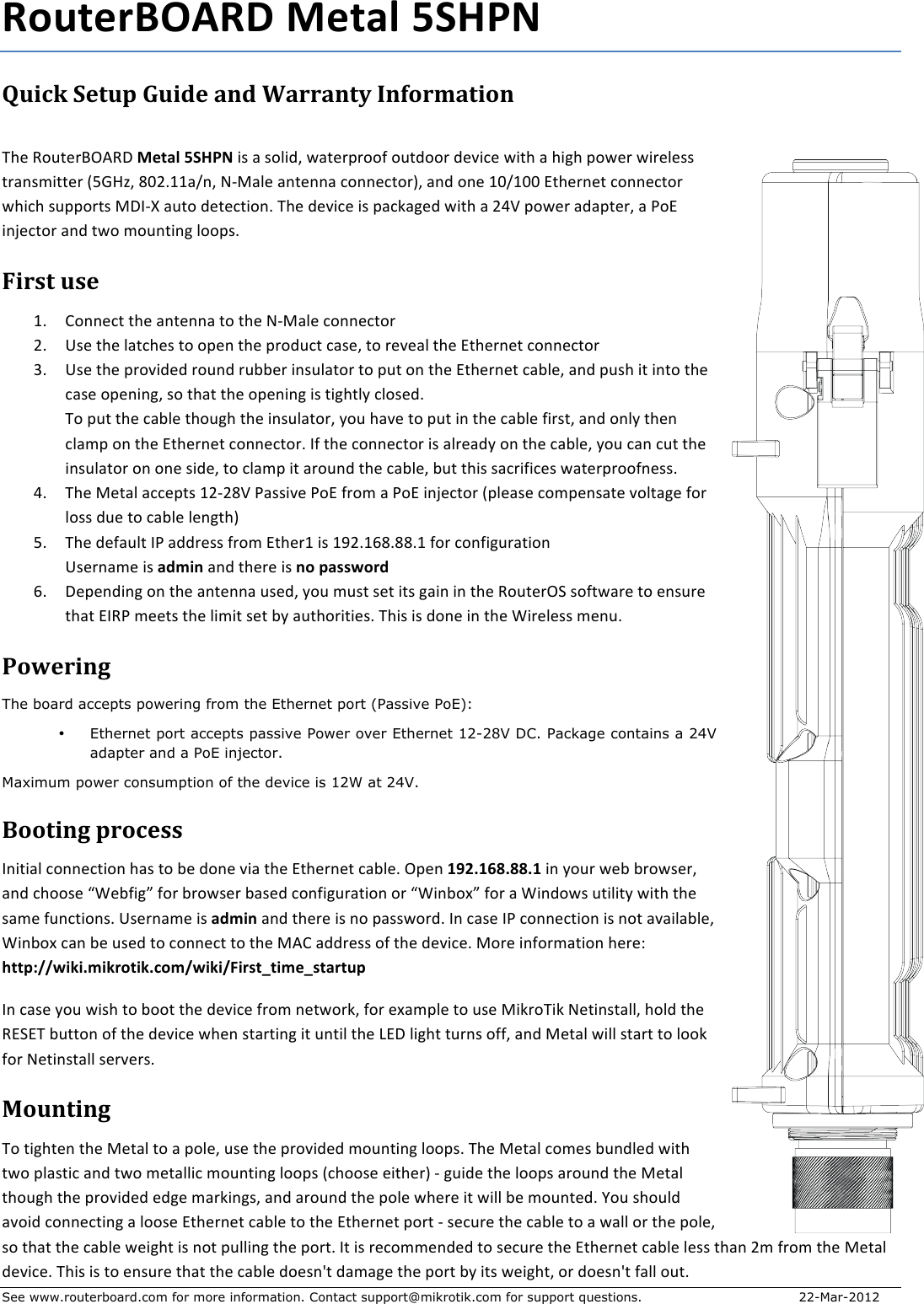 See www.routerboard.com for more information. Contact support@mikrotik.com for support questions.  22-Mar-2012 RouterBOARD+Metal+5SHPN+Quick&amp;Setup&amp;Guide&amp;and&amp;Warranty&amp;Information&amp; !&quot;#$%&amp;&apos;(#)*+,%-$Metal+5SHPN$./$0$/&amp;1.23$40(#)5)&amp;&amp;6$&amp;&apos;(2&amp;&amp;)$2#7.8#$4.(&quot;$0$&quot;.9&quot;$5&amp;4#)$4.)#1#//$()0:/;.((#)$&lt;=&gt;?@3$ABCDEE0F:3$GHI01#$0:(#::0$8&amp;::#8(&amp;)J3$0:2$&amp;:#$EBFEBB$K(&quot;#):#($8&amp;::#8(&amp;)$4&quot;.8&quot;$/&apos;55&amp;)(/$I-LHM$0&apos;(&amp;$2#(#8(.&amp;:D$!&quot;#$2#7.8#$./$508N09#2$4.(&quot;$0$COP$5&amp;4#)$0205(#)3$0$Q&amp;K$.:R#8(&amp;)$0:2$(4&amp;$;&amp;&apos;:(.:9$1&amp;&amp;5/D$$First&amp;use&amp;ED S&amp;::#8($(&quot;#$0:(#::0$(&amp;$(&quot;#$GHI01#$8&amp;::#8(&amp;)$CD T/#$(&quot;#$10(8&quot;#/$(&amp;$&amp;5#:$(&quot;#$5)&amp;2&apos;8($80/#3$(&amp;$)#7#01$(&quot;#$K(&quot;#):#($8&amp;::#8(&amp;)$UD T/#$(&quot;#$5)&amp;7.2#2$)&amp;&apos;:2$)&apos;VV#)$.:/&apos;10(&amp;)$(&amp;$5&apos;($&amp;:$(&quot;#$K(&quot;#):#($80V1#3$0:2$5&apos;/&quot;$.($.:(&amp;$(&quot;#$80/#$&amp;5#:.:93$/&amp;$(&quot;0($(&quot;#$&amp;5#:.:9$./$(.9&quot;(1W$81&amp;/#2D$$!&amp;$5&apos;($(&quot;#$80V1#$(&quot;&amp;&apos;9&quot;$(&quot;#$.:/&apos;10(&amp;)3$W&amp;&apos;$&quot;07#$(&amp;$5&apos;($.:$(&quot;#$80V1#$6.)/(3$0:2$&amp;:1W$(&quot;#:$810;5$&amp;:$(&quot;#$K(&quot;#):#($8&amp;::#8(&amp;)D$L6$(&quot;#$8&amp;::#8(&amp;)$./$01)#02W$&amp;:$(&quot;#$80V1#3$W&amp;&apos;$80:$8&apos;($(&quot;#$.:/&apos;10(&amp;)$&amp;:$&amp;:#$/.2#3$(&amp;$810;5$.($0)&amp;&apos;:2$(&quot;#$80V1#3$V&apos;($(&quot;./$/08).6.8#/$40(#)5)&amp;&amp;6:#//D$$OD !&quot;#$I#(01$088#5(/$ECHCAP$Q0//.7#$Q&amp;K$6)&amp;;$0$Q&amp;K$.:R#8(&amp;)$&lt;51#0/#$8&amp;;5#:/0(#$7&amp;1(09#$6&amp;)$1&amp;//$2&apos;#$(&amp;$80V1#$1#:9(&quot;J$$=D !&quot;#$2#60&apos;1($LQ$022)#//$6)&amp;;$K(&quot;#)E$./$EXCDEYADAADE$6&amp;)$8&amp;:6.9&apos;)0(.&amp;:$T/#):0;#$./$admin$0:2$(&quot;#)#$./$no+password$YD -#5#:2.:9$&amp;:$(&quot;#$0:(#::0$&apos;/#23$W&amp;&apos;$;&apos;/($/#($.(/$90.:$.:$(&quot;#$%&amp;&apos;(#)+Z$/&amp;6(40)#$(&amp;$#:/&apos;)#$(&quot;0($KL%Q$;##(/$(&quot;#$1.;.($/#($VW$0&apos;(&quot;&amp;).(.#/D$!&quot;./$./$2&amp;:#$.:$(&quot;#$[.)#1#//$;#:&apos;D$$Powering&amp;The board accepts powering from the Ethernet port (Passive PoE): • Ethernet port accepts passive Power over Ethernet 12-28V DC. Package contains a 24V adapter and a PoE injector. Maximum power consumption of the device is 12W at 24V. Booting&amp;process&amp;L:.(.01$8&amp;::#8(.&amp;:$&quot;0/$(&amp;$V#$2&amp;:#$7.0$(&quot;#$K(&quot;#):#($80V1#D$+5#:$192.168.88.1+.:$W&amp;&apos;)$4#V$V)&amp;4/#)3$0:2$8&quot;&amp;&amp;/#$\[#V6.9]$6&amp;)$V)&amp;4/#)$V0/#2$8&amp;:6.9&apos;)0(.&amp;:$&amp;)$\[.:V&amp;^]$6&amp;)$0$[.:2&amp;4/$&apos;(.1.(W$4.(&quot;$(&quot;#$/0;#$6&apos;:8(.&amp;:/D+T/#):0;#$./$admin$0:2$(&quot;#)#$./$:&amp;$50//4&amp;)2D$L:$80/#$LQ$8&amp;::#8(.&amp;:$./$:&amp;($070.10V1#3$[.:V&amp;^$80:$V#$&apos;/#2$(&amp;$8&amp;::#8($(&amp;$(&quot;#$I,S$022)#//$&amp;6$(&quot;#$2#7.8#D$I&amp;)#$.:6&amp;);0(.&amp;:$&quot;#)#_$http://wiki.mikrotik.com/wiki/First_time_startup$L:$80/#$W&amp;&apos;$4./&quot;$(&amp;$V&amp;&amp;($(&quot;#$2#7.8#$6)&amp;;$:#(4&amp;)N3$6&amp;)$#^0;51#$(&amp;$&apos;/#$I.N)&amp;!.N$G#(.:/(0113$&quot;&amp;12$(&quot;#$%KZK!$V&apos;((&amp;:$&amp;6$(&quot;#$2#7.8#$4&quot;#:$/(0)(.:9$.($&apos;:(.1$(&quot;#$`K-$1.9&quot;($(&apos;):/$&amp;663$0:2$I#(01$4.11$/(0)($(&amp;$1&amp;&amp;N$6&amp;)$G#(.:/(011$/#)7#)/D$Mounting&amp;!&amp;$(.9&quot;(#:$(&quot;#$I#(01$(&amp;$0$5&amp;1#3$&apos;/#$(&quot;#$5)&amp;7.2#2$;&amp;&apos;:(.:9$1&amp;&amp;5/D$!&quot;#$I#(01$8&amp;;#/$V&apos;:21#2$4.(&quot;$(4&amp;$510/(.8$0:2$(4&amp;$;#(011.8$;&amp;&apos;:(.:9$1&amp;&amp;5/$&lt;8&quot;&amp;&amp;/#$#.(&quot;#)J$H$9&apos;.2#$(&quot;#$1&amp;&amp;5/$0)&amp;&apos;:2$(&quot;#$I#(01$(&quot;&amp;&apos;9&quot;$(&quot;#$5)&amp;7.2#2$#29#$;0)N.:9/3$0:2$0)&amp;&apos;:2$(&quot;#$5&amp;1#$4&quot;#)#$.($4.11$V#$;&amp;&apos;:(#2D$a&amp;&apos;$/&quot;&amp;&apos;12$07&amp;.2$8&amp;::#8(.:9$0$1&amp;&amp;/#$K(&quot;#):#($80V1#$(&amp;$(&quot;#$K(&quot;#):#($5&amp;)($H$/#8&apos;)#$(&quot;#$80V1#$(&amp;$0$4011$&amp;)$(&quot;#$5&amp;1#3$/&amp;$(&quot;0($(&quot;#$80V1#$4#.9&quot;($./$:&amp;($5&apos;11.:9$(&quot;#$5&amp;)(D$L($./$)#8&amp;;;#:2#2$(&amp;$/#8&apos;)#$(&quot;#$K(&quot;#):#($80V1#$1#//$(&quot;0:$C;$6)&amp;;$(&quot;#$I#(01$2#7.8#D$!&quot;./$./$(&amp;$#:/&apos;)#$(&quot;0($(&quot;#$80V1#$2&amp;#/:b($20;09#$(&quot;#$5&amp;)($VW$.(/$4#.9&quot;(3$&amp;)$2&amp;#/:b($6011$&amp;&apos;(D$