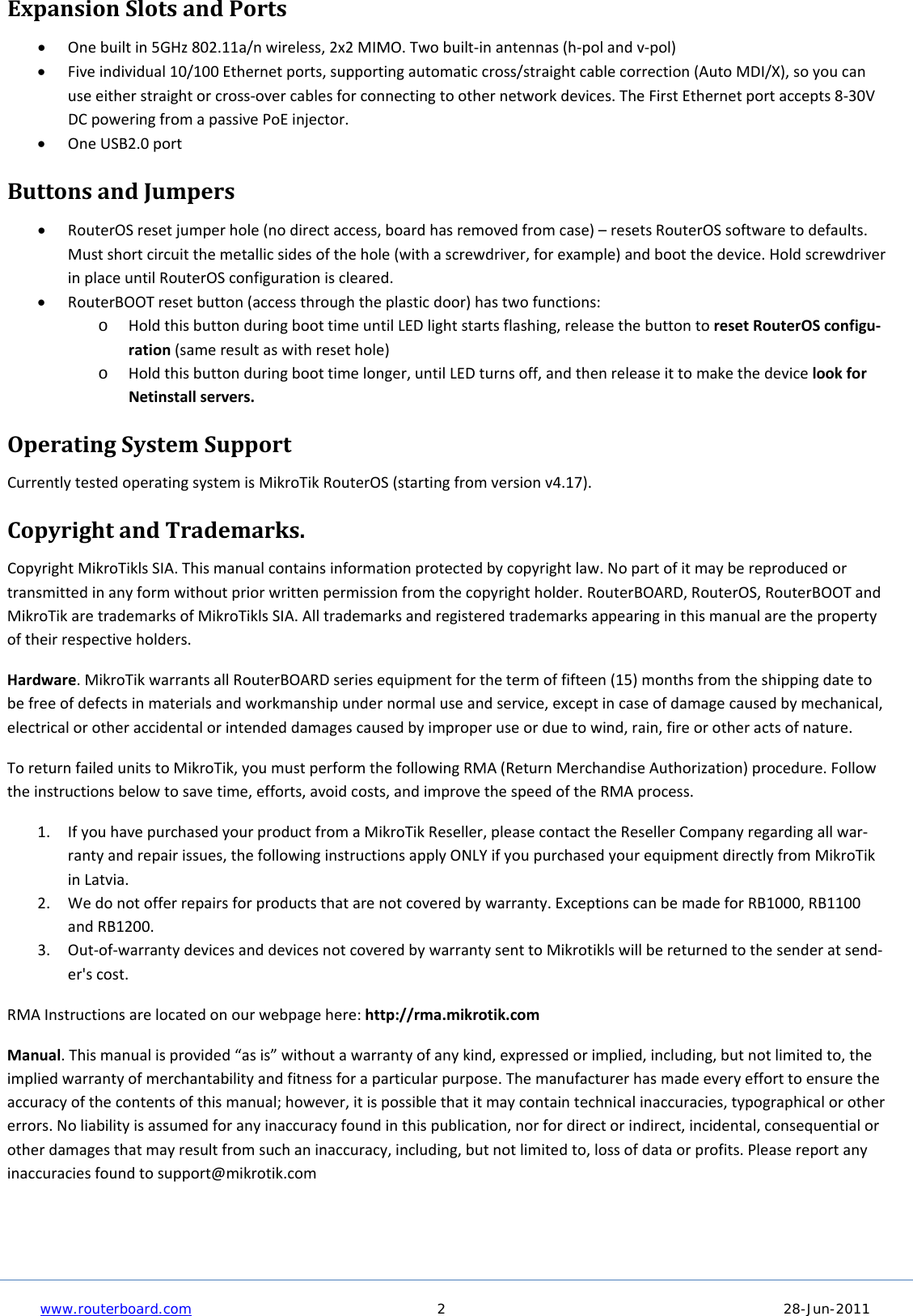     www.routerboard.com 2  28-Jun-2011  ExpansionSlotsandPorts Onebuiltin5GHz802.11a/nwireless,2x2MIMO.Twobuilt‐inantennas(h‐polandv‐pol) Fiveindividual10/100Ethernetports,supportingautomaticcross/straightcablecorrection(AutoMDI/X),soyoucanuseeitherstraightorcross‐overcablesforconnectingtoothernetworkdevices.TheFirstEthernetportaccepts8‐30VDCpoweringfromapassivePoEinjector. OneUSB2.0portButtonsandJumpers RouterOSresetjumperhole(nodirectaccess,boardhasremovedfromcase)–resetsRouterOSsoftwaretodefaults.Mustshortcircuitthemetallicsidesofthehole(withascrewdriver,forexample)andbootthedevice.HoldscrewdriverinplaceuntilRouterOSconfigurationiscleared. RouterBOOTresetbutton(accessthroughtheplasticdoor)hastwofunctions:o HoldthisbuttonduringboottimeuntilLEDlightstartsflashing,releasethebuttontoresetRouterOSconfigu‐ration(sameresultaswithresethole)o Holdthisbuttonduringboottimelonger,untilLEDturnsoff,andthenreleaseittomakethedevicelookforNetinstallservers.OperatingSystemSupportCurrentlytestedoperatingsystemisMikroTikRouterOS(startingfromversionv4.17).CopyrightandTrademarks.CopyrightMikroTiklsSIA.Thismanualcontainsinformationprotectedbycopyrightlaw.Nopartofitmaybereproducedortransmittedinanyformwithoutpriorwrittenpermissionfromthecopyrightholder.RouterBOARD,RouterOS,RouterBOOTandMikroTikaretrademarksofMikroTiklsSIA.Alltrademarksandregisteredtrademarksappearinginthismanualarethepropertyoftheirrespectiveholders.Hardware.MikroTikwarrantsallRouterBOARDseriesequipmentforthetermoffifteen(15)monthsfromtheshippingdatetobefreeofdefectsinmaterialsandworkmanshipundernormaluseandservice,exceptincaseofdamagecausedbymechanical,electricalorotheraccidentalorintendeddamagescausedbyimproperuseorduetowind,rain,fireorotheractsofnature.ToreturnfailedunitstoMikroTik,youmustperformthefollowingRMA(ReturnMerchandiseAuthorization)procedure.Followtheinstructionsbelowtosavetime,efforts,avoidcosts,andimprovethespeedoftheRMAprocess.1. IfyouhavepurchasedyourproductfromaMikroTikReseller,pleasecontacttheResellerCompanyregardingallwar‐rantyandrepairissues,thefollowinginstructionsapplyONLYifyoupurchasedyourequipmentdirectlyfromMikroTikinLatvia.2. Wedonotofferrepairsforproductsthatarenotcoveredbywarranty.ExceptionscanbemadeforRB1000,RB1100andRB1200.3. Out‐of‐warrantydevicesanddevicesnotcoveredbywarrantysenttoMikrotiklswillbereturnedtothesenderatsend‐er&apos;scost.RMAInstructionsarelocatedonourwebpagehere:http://rma.mikrotik.comManual.Thismanualisprovided“asis”withoutawarrantyofanykind,expressedorimplied,including,butnotlimitedto,theimpliedwarrantyofmerchantabilityandfitnessforaparticularpurpose.Themanufacturerhasmadeeveryefforttoensuretheaccuracyofthecontentsofthismanual;however,itispossiblethatitmaycontaintechnicalinaccuracies,typographicalorothererrors.Noliabilityisassumedforanyinaccuracyfoundinthispublication,norfordirectorindirect,incidental,consequentialorotherdamagesthatmayresultfromsuchaninaccuracy,including,butnotlimitedto,lossofdataorprofits.Pleasereportanyinaccuraciesfoundtosupport@mikrotik.com 