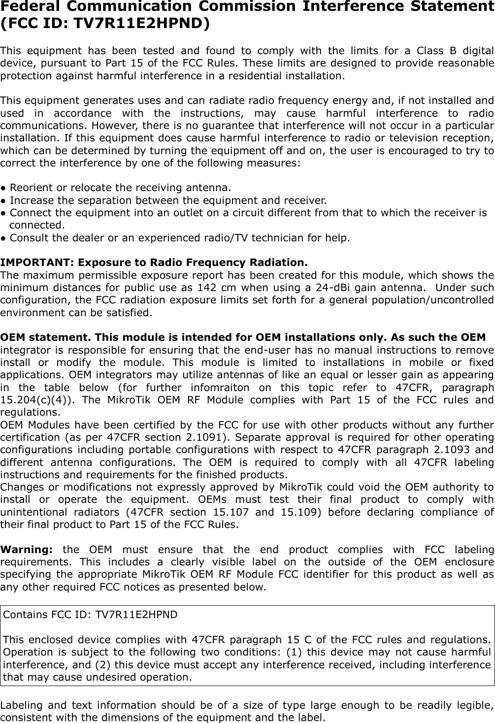 Federal Communication Commission Interference Statement (FCC ID: TV7R11E2HPND)  This  equipment  has  been  tested  and  found  to  comply  with  the  limits  for  a  Class  B  digital device, pursuant to Part 15 of the FCC Rules. These limits are designed to provide reasonable protection against harmful interference in a residential installation.  This equipment generates uses and can radiate radio frequency energy and, if not installed and used  in  accordance  with  the  instructions,  may  cause  harmful  interference  to  radio communications. However, there is no guarantee that interference will not occur in a particular installation. If this equipment does cause harmful interference to radio or television reception, which can be determined by turning the equipment off and on, the user is encouraged to try to correct the interference by one of the following measures:  ● Reorient or relocate the receiving antenna. ● Increase the separation between the equipment and receiver. ● Connect the equipment into an outlet on a circuit different from that to which the receiver is connected. ● Consult the dealer or an experienced radio/TV technician for help.  IMPORTANT: Exposure to Radio Frequency Radiation. The maximum permissible exposure report has been created for this module, which shows the minimum distances for public use as 142 cm when using a 24-dBi gain antenna.  Under such configuration, the FCC radiation exposure limits set forth for a general population/uncontrolled environment can be satisfied.  OEM statement. This module is intended for OEM installations only. As such the OEM  integrator is responsible for ensuring that the end-user has no manual instructions to remove install  or  modify  the  module.  This  module  is  limited  to  installations  in  mobile  or  fixed applications. OEM integrators may utilize antennas of like an equal or lesser gain as appearing in  the  table  below  (for  further  infomraiton  on  this  topic  refer  to  47CFR,  paragraph 15.204(c)(4)).  The  MikroTik  OEM  RF  Module  complies  with  Part  15  of  the  FCC  rules  and regulations.  OEM Modules have been  certified by the FCC  for use with other products  without  any further certification (as per 47CFR section 2.1091). Separate approval is required for other operating configurations  including  portable  configurations  with  respect  to  47CFR  paragraph  2.1093  and different  antenna  configurations.  The  OEM  is  required  to  comply  with  all  47CFR  labeling instructions and requirements for the finished products.  Changes or modifications not expressly approved by MikroTik could void the OEM authority to install  or  operate  the  equipment.  OEMs  must  test  their  final  product  to  comply  with unintentional  radiators  (47CFR  section  15.107  and  15.109)  before  declaring  compliance  of their final product to Part 15 of the FCC Rules.   Warning:  the  OEM  must  ensure  that  the  end  product  complies  with  FCC  labeling requirements.  This  includes  a  clearly  visible  label  on  the  outside  of  the  OEM  enclosure specifying  the  appropriate  MikroTik  OEM  RF  Module  FCC  identifier for  this  product  as  well  as any other required FCC notices as presented below.   Contains FCC ID: TV7R11E2HPND   This enclosed device  complies with 47CFR paragraph 15  C of the FCC  rules and  regulations. Operation  is  subject  to  the  following  two  conditions:  (1)  this  device  may  not  cause  harmful interference, and (2) this device must accept any interference received, including interference that may cause undesired operation.   Labeling  and  text  information  should  be  of  a  size  of type  large  enough  to  be  readily  legible, consistent with the dimensions of the equipment and the label.   