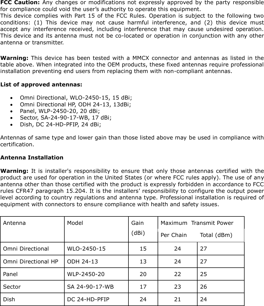 FCC Caution: Any  changes or modifications not expressly approved by  the party responsible for compliance could void the user’s authority to operate this equipment.  This device complies with  Part 15 of the FCC Rules. Operation is subject to the following two conditions:  (1)  This  device  may  not  cause  harmful  interference,  and  (2)  this  device  must accept  any  interference  received,  including  interference  that  may  cause  undesired  operation. This device and its antenna must not be co-located or operation in conjunction with any other antenna or transmitter.   Warning:  This device  has been tested with a  MMCX connector and antennas as listed in the table above. When integrated into the OEM products, these fixed antennas require professional installation preventing end users from replacing them with non-compliant antennas.   List of approved antennas:    Omni Directional, WLO-2450-15, 15 dBi;   Omni Directional HP, ODH 24-13, 13dBi;  Panel, WLP-2450-20, 20 dBi;  Sector, SA-24-90-17-WB, 17 dBi;   Dish, DC 24-HD-PFIP, 24 dBi;  Antennas of same type and lower gain than those listed above may be used in compliance with certification.   Antenna Installation  Warning:  It  is  installer&apos;s  responsibility  to  ensure  that  only  those  antennas  certified  with  the product are used for operation in the United States (or where FCC rules apply). The use of any antenna other than those certified with the product is expressly forbidden in accordance to FCC rules CFR47 paragraph 15.204. It is the installers’ responsibility to configure the output power level according to country regulations and antenna type. Professional installation is required of equipment with connectors to ensure compliance with health and safety issues.   Antenna Model Gain (dBi) Maximum  Transmit Power Per Chain Total (dBm) Omni Directional WLO-2450-15 15 24 27 Omni Directional HP ODH 24-13 13 24 27 Panel WLP-2450-20 20 22 25 Sector SA 24-90-17-WB 17 23 26 Dish DC 24-HD-PFIP 24 21 24  
