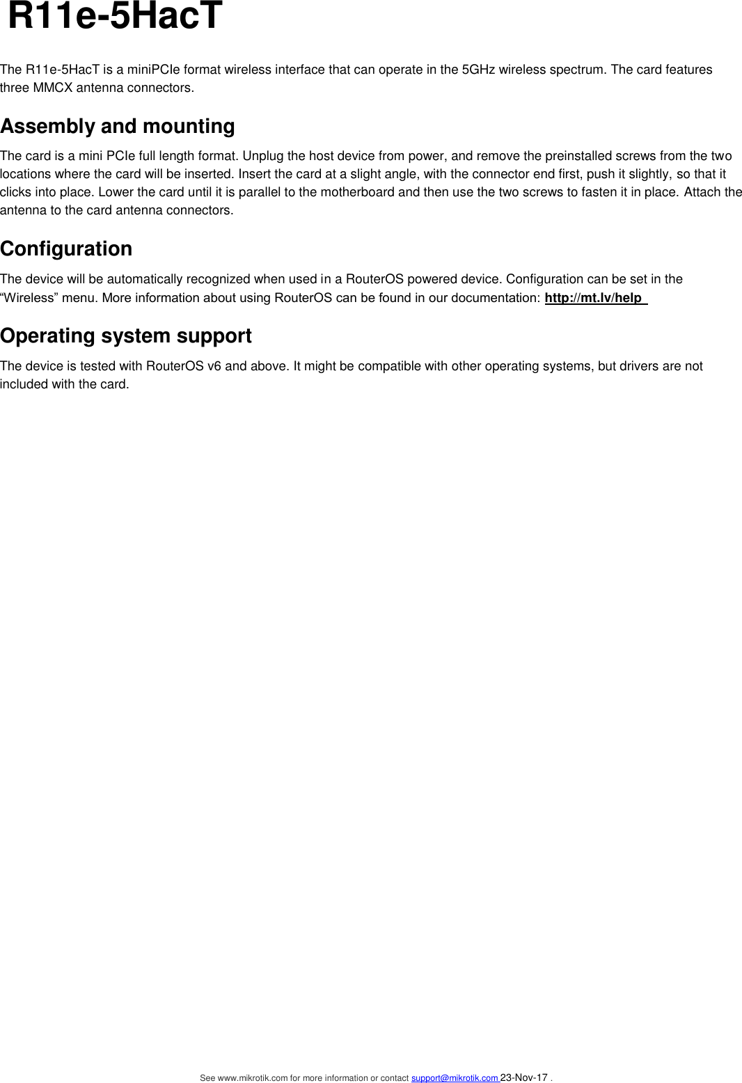   R11e-5HacT   The R11e-5HacT is a miniPCIe format wireless interface that can operate in the 5GHz wireless spectrum. The card features three MMCX antenna connectors.   Assembly and mounting   The card is a mini PCIe full length format. Unplug the host device from power, and remove the preinstalled screws from the two locations where the card will be inserted. Insert the card at a slight angle, with the connector end first, push it slightly, so that it clicks into place. Lower the card until it is parallel to the motherboard and then use the two screws to fasten it in place. Attach the antenna to the card antenna connectors.     Configuration   The device will be automatically recognized when used in a RouterOS powered device. Configuration can be set in the “Wireless” menu. More information about using RouterOS can be found in our documentation: http://mt.lv/help   Operating system support   The device is tested with RouterOS v6 and above. It might be compatible with other operating systems, but drivers are not included with the card.   See www.mikrotik.com for more information or contact support@mikrotik.com 23-Nov-17 .  