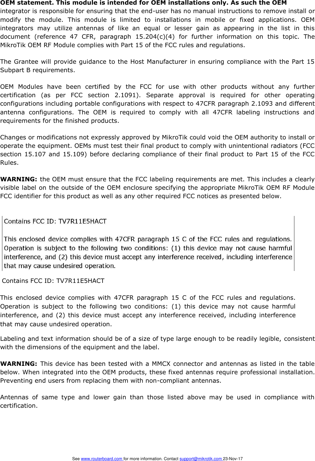 OEM statement. This module is intended for OEM installations only. As such the OEM   integrator is responsible for ensuring that the end-user has no manual instructions to remove install or modify  the  module.  This  module  is  limited  to  installations  in  mobile  or  fixed  applications.  OEM integrators  may  utilize  antennas  of  like  an  equal  or  lesser  gain  as  appearing  in  the  list  in  this document  (reference  47  CFR,  paragraph  15.204(c)(4)  for  further  information  on  this  topic.  The MikroTik OEM RF Module complies with Part 15 of the FCC rules and regulations.   The Grantee will provide guidance to the Host  Manufacturer in ensuring compliance with the Part 15 Subpart B requirements.   OEM  Modules  have  been  certified  by  the  FCC  for  use  with  other  products  without  any  further certification  (as  per  FCC  section  2.1091).  Separate  approval  is  required  for  other  operating configurations including portable configurations with respect to 47CFR paragraph 2.1093 and different antenna  configurations.  The  OEM  is  required  to  comply  with  all  47CFR  labeling  instructions  and requirements for the finished products.   Changes or modifications not expressly approved by MikroTik could void the OEM authority to install or operate the equipment. OEMs must test their final product to comply with unintentional radiators (FCC section 15.107  and 15.109) before declaring compliance of their final product  to  Part 15 of  the FCC Rules.   WARNING: the OEM must ensure that the FCC labeling requirements are met. This includes a clearly visible label on the outside of the OEM enclosure specifying the appropriate MikroTik OEM RF Module FCC identifier for this product as well as any other required FCC notices as presented below.   Contains FCC ID: TV7R11E5HACT   This  enclosed  device  complies  with  47CFR  paragraph  15  C  of  the  FCC  rules  and  regulations. Operation  is  subject  to  the  following  two  conditions:  (1)  this  device  may  not  cause  harmful interference,  and (2)  this  device must  accept  any interference  received,  including interference that may cause undesired operation.   Labeling and text information should be of a size of type large enough to be readily legible, consistent with the dimensions of the equipment and the label.   WARNING:  This device has been tested with a MMCX connector and antennas as listed in the table below. When integrated into the OEM products, these fixed antennas require professional installation. Preventing end users from replacing them with non-compliant antennas.   Antennas  of  same  type  and  lower  gain  than  those  listed  above  may  be  used  in  compliance  with certification.            See www.routerboard.com for more information. Contact support@mikrotik.com 23-Nov-17    