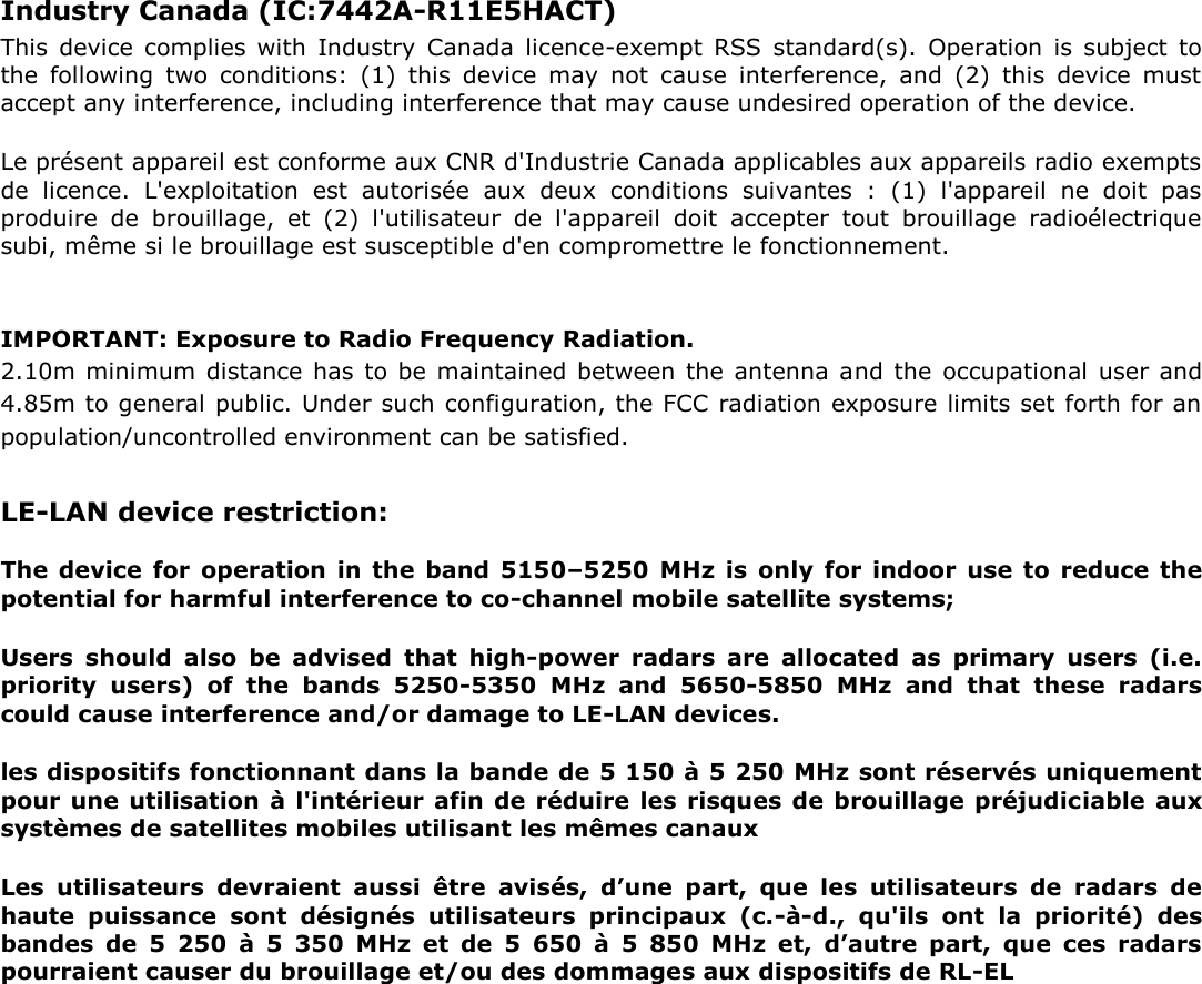 Industry Canada (IC:7442A-R11E5HACT)   This  device  complies  with  Industry  Canada  licence-exempt  RSS  standard(s).  Operation  is  subject  to the  following  two  conditions:  (1)  this  device  may  not  cause  interference,  and  (2)  this  device  must accept any interference, including interference that may cause undesired operation of the device.   Le présent appareil est conforme aux CNR d&apos;Industrie Canada applicables aux appareils radio exempts de  licence.  L&apos;exploitation  est  autorisée  aux  deux  conditions  suivantes  :  (1)  l&apos;appareil  ne  doit  pas produire  de  brouillage,  et  (2)  l&apos;utilisateur  de  l&apos;appareil  doit  accepter  tout  brouillage  radioélectrique subi, même si le brouillage est susceptible d&apos;en compromettre le fonctionnement.    IMPORTANT: Exposure to Radio Frequency Radiation.   2.10m minimum distance has to be maintained between the antenna and the occupational user and 4.85m to general public. Under such configuration, the FCC radiation exposure limits set forth for an population/uncontrolled environment can be satisfied.   LE-LAN device restriction:   The device for  operation  in  the  band  5150–5250 MHz  is  only  for  indoor  use to  reduce  the potential for harmful interference to co-channel mobile satellite systems;   Users  should  also  be  advised  that  high-power  radars  are  allocated  as  primary  users  (i.e. priority  users)  of  the  bands  5250-5350  MHz  and  5650-5850  MHz  and  that  these  radars could cause interference and/or damage to LE-LAN devices.   les dispositifs fonctionnant dans la bande de 5 150 à 5 250 MHz sont réservés uniquement pour une utilisation à l&apos;intérieur afin de réduire les risques de brouillage préjudiciable aux systèmes de satellites mobiles utilisant les mêmes canaux   Les  utilisateurs  devraient  aussi  être  avisés,  d’une  part,  que  les  utilisateurs  de  radars  de haute  puissance  sont  désignés  utilisateurs  principaux  (c.-à-d.,  qu&apos;ils  ont  la  priorité)  des bandes  de  5  250  à  5  350  MHz  et  de  5  650  à  5  850  MHz  et,  d’autre  part,  que  ces  radars pourraient causer du brouillage et/ou des dommages aux dispositifs de RL-EL   