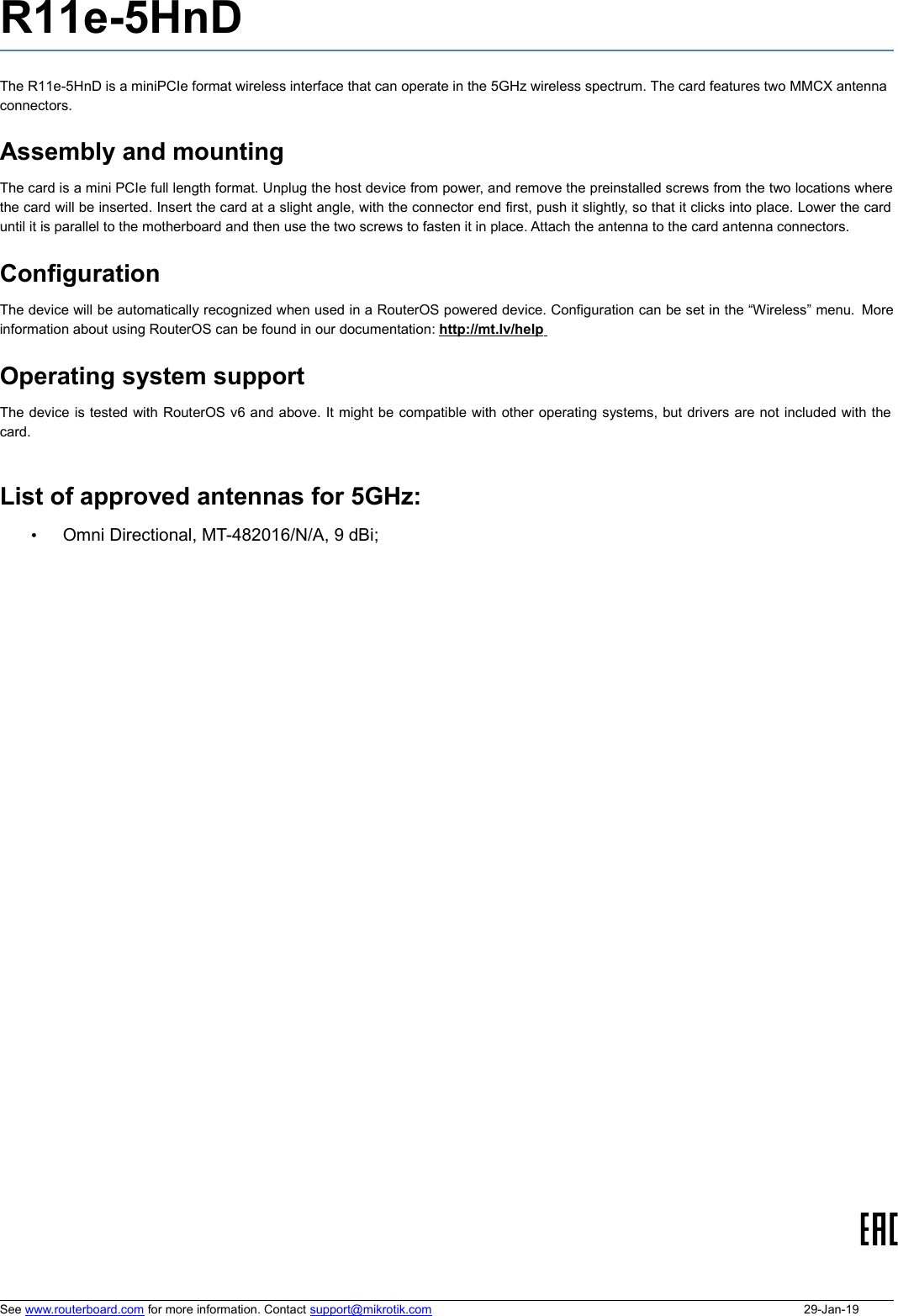 R11e-5HnDThe R11e-5HnD is a miniPCIe format wireless interface that can operate in the 5GHz wireless spectrum. The card features two MMCX antennaconnectors. Assembly and mountingThe card is a mini PCIe full length format. Unplug the host device from power, and remove the preinstalled screws from the two locations wherethe card will be inserted. Insert the card at a slight angle, with the connector end first, push it slightly, so that it clicks into place. Lower the carduntil it is parallel to the motherboard and then use the two screws to fasten it in place. Attach the antenna to the card antenna connectors.  ConfigurationThe device will be automatically recognized when used in a RouterOS powered device. Configuration can be set in the “Wireless” menu.  Moreinformation about using RouterOS can be found in our documentation: http://mt.lv/help    Operating system supportThe device is tested with RouterOS v6 and above. It might be compatible with other operating systems, but drivers are not included with thecard. List of approved antennas for 5GHz:•Omni Directional, MT-482016/N/A, 9 dBi;See www.routerboard.com for more information. Contact support@mikrotik.com 29-Jan-19