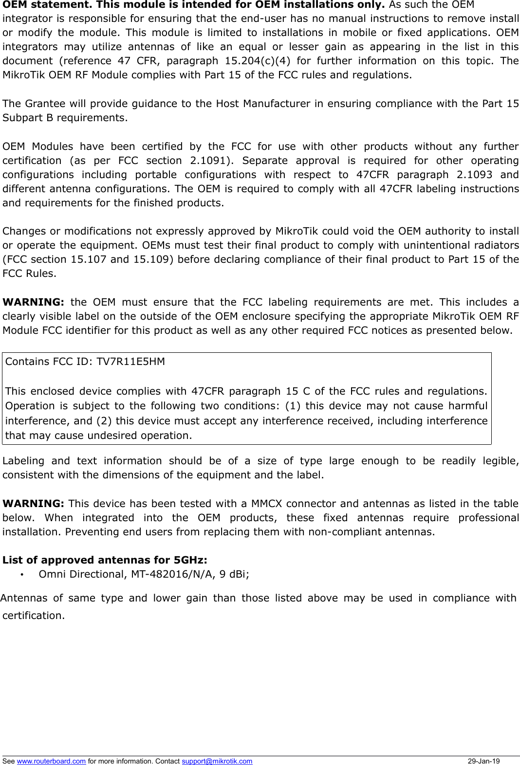 OEM statement. This module is intended for OEM installations only. As such the OEM integrator is responsible for ensuring that the end-user has no manual instructions to remove installor modify the module. This module is limited to installations in mobile or fixed applications. OEMintegrators  may  utilize  antennas  of  like   an  equal  or  lesser  gain  as  appearing in   the list  in  thisdocument  (reference  47  CFR,  paragraph 15.204(c)(4)   for  further information  on  this  topic.  TheMikroTik OEM RF Module complies with Part 15 of the FCC rules and regulations.The Grantee will provide guidance to the Host Manufacturer in ensuring compliance with the Part 15Subpart B requirements.  OEM   Modules   have   been   certified  by   the   FCC   for  use   with   other  products   without   any  furthercertification   (as   per   FCC   section   2.1091).   Separate   approval   is   required   for   other   operatingconfigurations   including   portable   configurations   with   respect   to   47CFR   paragraph   2.1093   anddifferent antenna configurations. The OEM is required to comply with all 47CFR labeling instructionsand requirements for the finished products.Changes or modifications not expressly approved by MikroTik could void the OEM authority to installor operate the equipment. OEMs must test their final product to comply with unintentional radiators(FCC section 15.107 and 15.109) before declaring compliance of their final product to Part 15 of theFCC Rules. WARNING:  the   OEM   must ensure  that the  FCC   labeling   requirements  are   met. This  includes aclearly visible label on the outside of the OEM enclosure specifying the appropriate MikroTik OEM RFModule FCC identifier for this product as well as any other required FCC notices as presented below. Contains FCC ID: TV7R11E5HM This enclosed device complies with 47CFR paragraph 15 C of the FCC rules and regulations.Operation is subject to the following two conditions: (1) this device may not cause harmfulinterference, and (2) this device must accept any interference received, including interferencethat may cause undesired operation. Labeling   and   text   information   should   be   of   a   size   of   type   large   enough   to   be   readily   legible,consistent with the dimensions of the equipment and the label. WARNING: This device has been tested with a MMCX connector and antennas as listed in the tablebelow.   When   integrated   into   the   OEM   products,   these   fixed   antennas   require   professionalinstallation. Preventing end users from replacing them with non-compliant antennas. List of approved antennas for 5GHz:•Omni Directional, MT-482016/N/A, 9 dBi;Antennas of same type and lower gain than those listed above may be used in compliance withcertification.  See www.routerboard.com for more information. Contact support@mikrotik.com 29-Jan-19