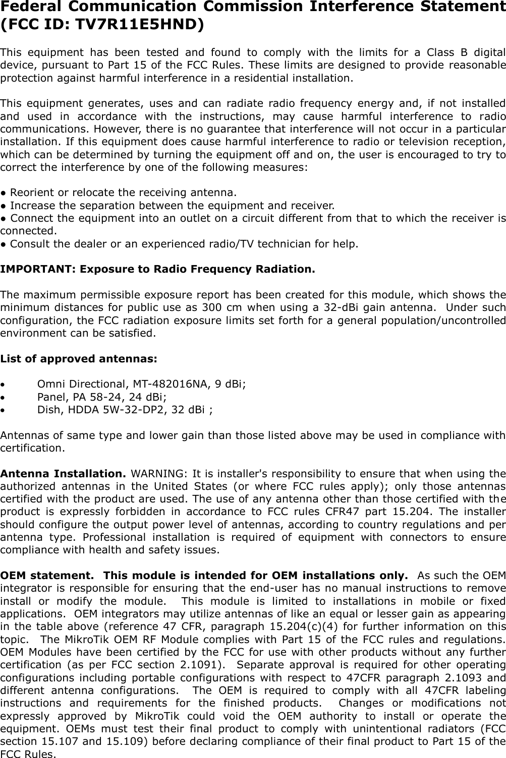Federal Communication Commission Interference Statement (FCC ID: TV7R11E5HND)  This  equipment  has  been  tested  and  found  to  comply  with  the  limits  for  a  Class  B  digital device, pursuant to Part 15 of the FCC Rules. These limits are designed to provide  reasonable protection against harmful interference in a residential installation.  This  equipment  generates,  uses  and  can  radiate  radio  frequency  energy  and,  if  not  installed and  used  in  accordance  with  the  instructions,  may  cause  harmful  interference  to  radio communications. However, there is no guarantee that interference will not occur in a particular installation. If this equipment does cause harmful interference to radio or television reception, which can be determined by turning the equipment off and on, the user is encouraged to try to correct the interference by one of the following measures:  ● Reorient or relocate the receiving antenna. ● Increase the separation between the equipment and receiver. ● Connect the equipment into an outlet on a circuit different from that to which the receiver is connected. ● Consult the dealer or an experienced radio/TV technician for help.  IMPORTANT: Exposure to Radio Frequency Radiation.  The maximum permissible exposure report has been created for this module, which shows the minimum distances for public use as 300 cm  when using a 32-dBi gain antenna.  Under such configuration, the FCC radiation exposure limits set forth for a general population/uncontrolled environment can be satisfied.  List of approved antennas:   Omni Directional, MT-482016NA, 9 dBi;  Panel, PA 58-24, 24 dBi;  Dish, HDDA 5W-32-DP2, 32 dBi ;  Antennas of same type and lower gain than those listed above may be used in compliance with certification.  Antenna Installation. WARNING: It is installer&apos;s responsibility to ensure that when using the authorized  antennas  in  the  United  States  (or  where  FCC  rules  apply);  only  those  antennas certified with the product are used. The use of any antenna other than those certified with the product  is  expressly  forbidden  in  accordance  to  FCC  rules  CFR47  part  15.204.  The  installer should configure the output power level of antennas, according to country regulations and per antenna  type.  Professional  installation  is  required  of  equipment  with  connectors  to  ensure compliance with health and safety issues.  OEM statement.  This module is intended for OEM installations only.  As such the OEM integrator is responsible for ensuring that the end-user has no manual instructions to remove install  or  modify  the  module.    This  module  is  limited  to  installations  in  mobile  or  fixed applications.  OEM integrators may utilize antennas of like an equal or lesser gain as appearing in  the table above (reference 47  CFR, paragraph  15.204(c)(4)  for  further  information on  this topic.  The  MikroTik OEM  RF Module  complies  with  Part 15  of the  FCC  rules and  regulations. OEM Modules have been  certified by the FCC  for use with other products  without  any further certification  (as  per  FCC  section  2.1091).    Separate  approval  is  required  for  other  operating configurations  including  portable  configurations  with  respect  to  47CFR  paragraph  2.1093  and different  antenna  configurations.    The  OEM  is  required  to  comply  with  all  47CFR  labeling instructions  and  requirements  for  the  finished  products.    Changes  or  modifications  not expressly  approved  by  MikroTik  could  void  the  OEM  authority  to  install  or  operate  the equipment.  OEMs  must  test  their  final  product  to  comply  with  unintentional  radiators  (FCC section 15.107 and 15.109) before declaring compliance of their final product to Part 15 of the FCC Rules.  