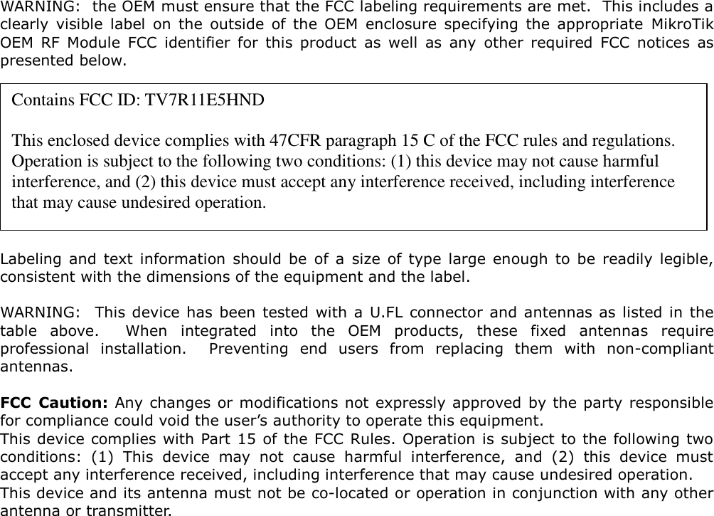  WARNING:  the OEM must ensure that the FCC labeling requirements are met.  This includes a clearly  visible  label  on  the  outside  of  the  OEM  enclosure  specifying  the  appropriate  MikroTik OEM  RF  Module  FCC  identifier  for  this  product  as  well  as  any  other  required  FCC  notices  as presented below.           Labeling  and  text  information  should  be  of  a  size  of  type  large  enough  to  be  readily  legible, consistent with the dimensions of the equipment and the label.  WARNING:  This device  has  been  tested  with  a  U.FL connector  and antennas as listed in the table  above.    When  integrated  into  the  OEM  products,  these  fixed  antennas  require professional  installation.    Preventing  end  users  from  replacing  them  with  non-compliant antennas.  FCC  Caution: Any changes or modifications not expressly approved by the party responsible for compliance could void the user’s authority to operate this equipment. This device complies with  Part 15 of the FCC Rules. Operation is subject to the following two conditions:  (1)  This  device  may  not  cause  harmful  interference,  and  (2)  this  device  must accept any interference received, including interference that may cause undesired operation. This device and its antenna must not be co-located or operation in conjunction with any other antenna or transmitter.  Contains FCC ID: TV7R11E5HND  This enclosed device complies with 47CFR paragraph 15 C of the FCC rules and regulations.  Operation is subject to the following two conditions: (1) this device may not cause harmful interference, and (2) this device must accept any interference received, including interference that may cause undesired operation. 
