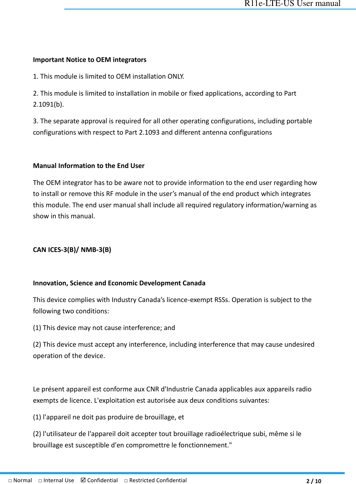  2 / 10 R11e-LTE-US User manual □ Normal  □ Internal Use   Confidential  □ Restricted Confidential Important Notice to OEM integrators 1. This module is limited to OEM installation ONLY. 2. This module is limited to installation in mobile or fixed applications, according to Part 2.1091(b). 3. The separate approval is required for all other operating configurations, including portable configurations with respect to Part 2.1093 and different antenna configurations  Manual Information to the End User   The OEM integrator has to be aware not to provide information to the end user regarding how to install or remove this RF module in the user’s manual of the end product which integrates this module. The end user manual shall include all required regulatory information/warning as show in this manual.  CAN ICES-3(B)/ NMB-3(B)    Innovation, Science and Economic Development Canada This device complies with Industry Canada’s licence-exempt RSSs. Operation is subject to the following two conditions: (1) This device may not cause interference; and (2) This device must accept any interference, including interference that may cause undesired operation of the device.    Le présent appareil est conforme aux CNR d&apos;Industrie Canada applicables aux appareils radio exempts de licence. L&apos;exploitation est autorisée aux deux conditions suivantes:   (1) l&apos;appareil ne doit pas produire de brouillage, et   (2) l&apos;utilisateur de l&apos;appareil doit accepter tout brouillage radioélectrique subi, même si le brouillage est susceptible d&apos;en compromettre le fonctionnement.&quot; 