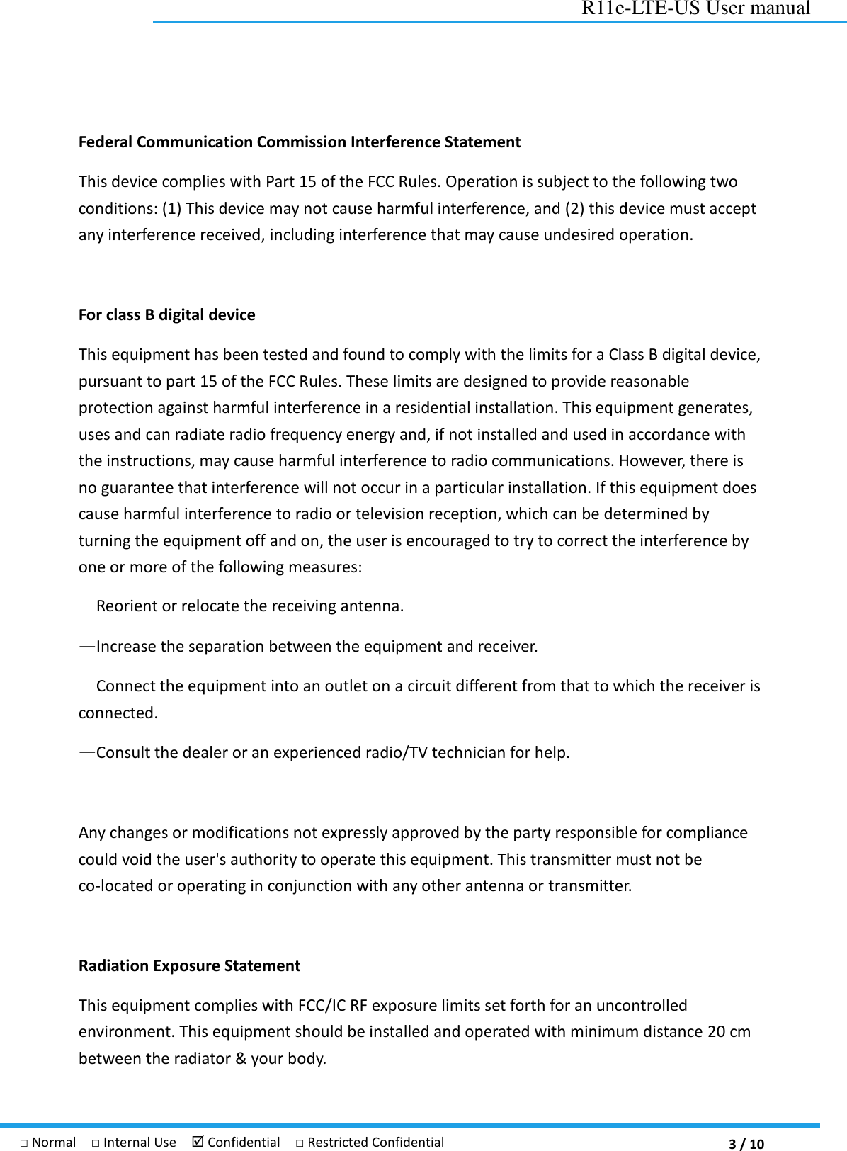  3 / 10 R11e-LTE-US User manual □ Normal  □ Internal Use   Confidential  □ Restricted Confidential Federal Communication Commission Interference Statement   This device complies with Part 15 of the FCC Rules. Operation is subject to the following two conditions: (1) This device may not cause harmful interference, and (2) this device must accept any interference received, including interference that may cause undesired operation.    For class B digital device   This equipment has been tested and found to comply with the limits for a Class B digital device, pursuant to part 15 of the FCC Rules. These limits are designed to provide reasonable protection against harmful interference in a residential installation. This equipment generates, uses and can radiate radio frequency energy and, if not installed and used in accordance with the instructions, may cause harmful interference to radio communications. However, there is no guarantee that interference will not occur in a particular installation. If this equipment does cause harmful interference to radio or television reception, which can be determined by turning the equipment off and on, the user is encouraged to try to correct the interference by one or more of the following measures: —Reorient or relocate the receiving antenna. —Increase the separation between the equipment and receiver. —Connect the equipment into an outlet on a circuit different from that to which the receiver is connected. —Consult the dealer or an experienced radio/TV technician for help.  Any changes or modifications not expressly approved by the party responsible for compliance could void the user&apos;s authority to operate this equipment. This transmitter must not be co-located or operating in conjunction with any other antenna or transmitter.  Radiation Exposure Statement This equipment complies with FCC/IC RF exposure limits set forth for an uncontrolled environment. This equipment should be installed and operated with minimum distance 20 cm between the radiator &amp; your body. 