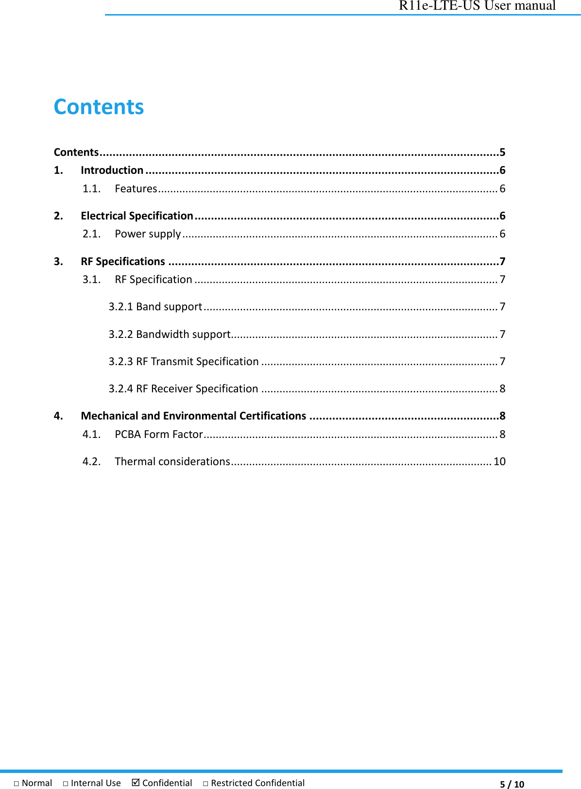  5 / 10 R11e-LTE-US User manual □ Normal  □ Internal Use   Confidential  □ Restricted Confidential Contents Contents .......................................................................................................................... 5 1. Introduction ............................................................................................................ 6 1.1.  Features ................................................................................................................ 6 2. Electrical Specification ............................................................................................. 6 2.1.  Power supply ........................................................................................................ 6 3. RF Specifications ..................................................................................................... 7 3.1.  RF Specification .................................................................................................... 7 3.2.1 Band support ................................................................................................. 7 3.2.2 Bandwidth support........................................................................................ 7 3.2.3 RF Transmit Specification .............................................................................. 7 3.2.4 RF Receiver Specification .............................................................................. 8 4. Mechanical and Environmental Certifications .......................................................... 8 4.1.  PCBA Form Factor ................................................................................................. 8 4.2.  Thermal considerations ...................................................................................... 10  