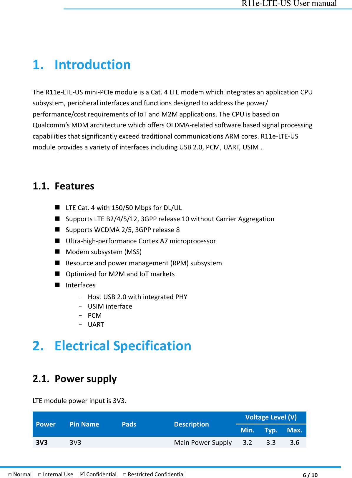 6 / 10 R11e-LTE-US User manual □ Normal  □ Internal Use   Confidential  □ Restricted Confidential 1. Introduction The R11e-LTE-US mini-PCIe module is a Cat. 4 LTE modem which integrates an application CPU subsystem, peripheral interfaces and functions designed to address the power/ performance/cost requirements of IoT and M2M applications. The CPU is based on Qualcomm’s MDM architecture which offers OFDMA-related software based signal processing capabilities that significantly exceed traditional communications ARM cores. R11e-LTE-US module provides a variety of interfaces including USB 2.0, PCM, UART, USIM .    1.1. Features  LTE Cat. 4 with 150/50 Mbps for DL/UL  Supports LTE B2/4/5/12, 3GPP release 10 without Carrier Aggregation  Supports WCDMA 2/5, 3GPP release 8  Ultra-high-performance Cortex A7 microprocessor    Modem subsystem (MSS)    Resource and power management (RPM) subsystem  Optimized for M2M and IoT markets    Interfaces   – Host USB 2.0 with integrated PHY – USIM interface   – PCM – UART 2. Electrical Specification 2.1. Power supply LTE module power input is 3V3.   Power   Pin Name Pads Description Voltage Level (V) Min. Typ. Max. 3V3 3V3  Main Power Supply 3.2 3.3 3.6 