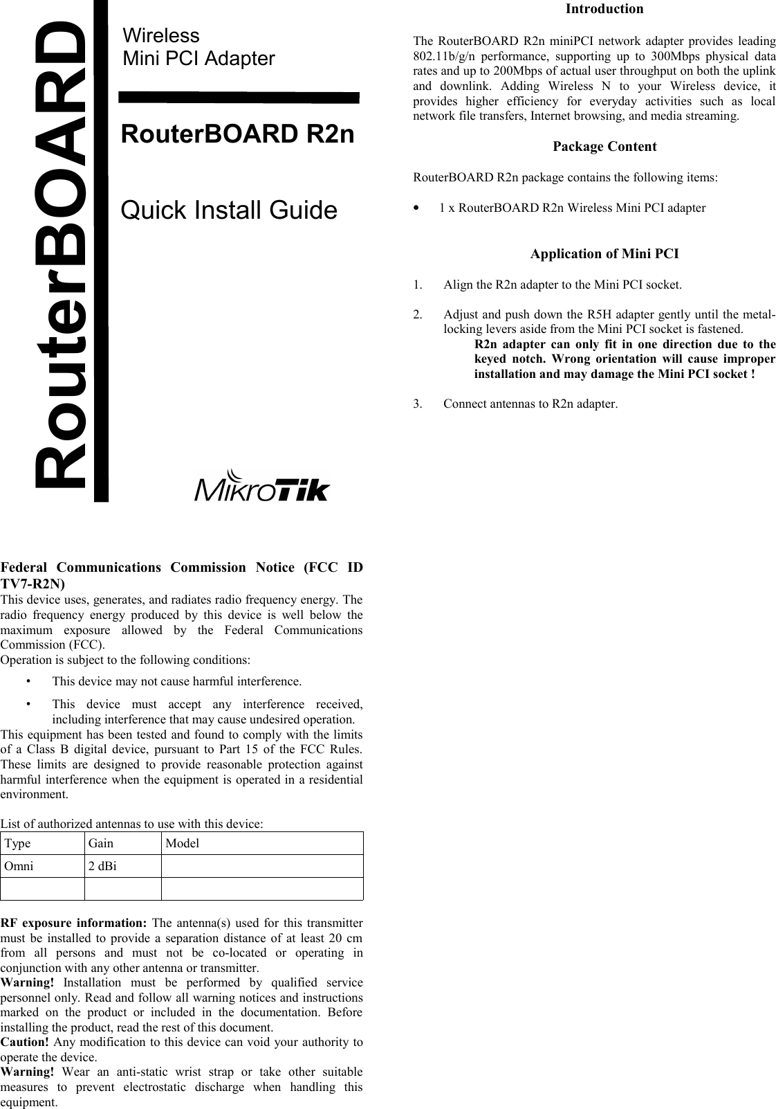 WirelessMini PCI AdapterRouterBOARD R2nQuick Install GuideFederal   Communications   Commission   Notice   (FCC   ID TV7-R2N)This device uses, generates, and radiates radio frequency energy. The radio frequency energy produced  by this device is  well   below the maximum   exposure   allowed   by   the   Federal   Communications Commission (FCC).Operation is subject to the following conditions:•This device may not cause harmful interference.•This   device   must   accept   any   interference   received, including interference that may cause undesired operation.This equipment has been tested and found to comply with the limits of a Class B digital device, pursuant to Part 15 of the FCC Rules. These limits  are designed to  provide  reasonable  protection  against harmful interference when the equipment is operated in a residential environment.List of authorized antennas to use with this device:Type Gain ModelOmni 2 dBiRF exposure information:  The antenna(s) used for this transmitter must be installed to provide a separation distance of at least 20 cm from   all   persons   and   must   not   be   co-located   or   operating   in conjunction with any other antenna or transmitter. Warning!  Installation   must   be   performed   by   qualified   service personnel only. Read and follow all warning notices and instructions marked   on   the   product   or   included   in   the   documentation.   Before installing the product, read the rest of this document.Caution! Any modification to this device can void your authority to operate the device.Warning!  Wear   an   anti-static   wrist   strap   or   take   other   suitable measures   to   prevent   electrostatic   discharge   when   handling   this equipment.IntroductionThe RouterBOARD R2n miniPCI network adapter provides leading 802.11b/g/n performance, supporting  up  to  300Mbps physical data rates and up to 200Mbps of actual user throughput on both the uplink and   downlink.   Adding   Wireless   N   to   your   Wireless   device,   it provides   higher   efficiency   for   everyday   activities   such   as   local network file transfers, Internet browsing, and media streaming.Package ContentRouterBOARD R2n package contains the following items:•1 x RouterBOARD R2n Wireless Mini PCI adapterApplication of Mini PCI1. Align the R2n adapter to the Mini PCI socket.2. Adjust and push down the R5H adapter gently until the metal-locking levers aside from the Mini PCI socket is fastened.R2n adapter  can only fit in one direction due to the keyed notch. Wrong orientation will cause improper installation and may damage the Mini PCI socket !3. Connect antennas to R2n adapter.RouterBOARD