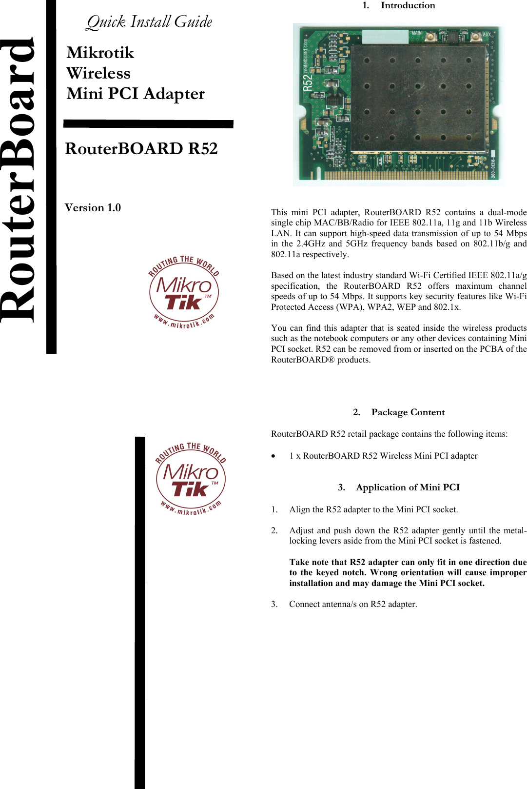  Quick Install Guide  Mikrotik Wireless Mini PCI Adapter    RouterBOARD R52     Version 1.0                                  1. Introduction     This mini PCI adapter, RouterBOARD R52 contains a dual-mode single chip MAC/BB/Radio for IEEE 802.11a, 11g and 11b Wireless LAN. It can support high-speed data transmission of up to 54 Mbps in the 2.4GHz and 5GHz frequency bands based on 802.11b/g and 802.11a respectively.   Based on the latest industry standard Wi-Fi Certified IEEE 802.11a/g specification, the RouterBOARD R52 offers maximum channel speeds of up to 54 Mbps. It supports key security features like Wi-Fi Protected Access (WPA), WPA2, WEP and 802.1x.   You can find this adapter that is seated inside the wireless products such as the notebook computers or any other devices containing Mini PCI socket. R52 can be removed from or inserted on the PCBA of the  RouterBOARD® products.     2. Package Content  RouterBOARD R52 retail package contains the following items:  •  1 x RouterBOARD R52 Wireless Mini PCI adapter   3.  Application of Mini PCI  1.  Align the R52 adapter to the Mini PCI socket.  2.  Adjust and push down the R52 adapter gently until the metal-locking levers aside from the Mini PCI socket is fastened.  Take note that R52 adapter can only fit in one direction due to the keyed notch. Wrong orientation will cause improper installation and may damage the Mini PCI socket.  3.  Connect antenna/s on R52 adapter.               RouterBoard 