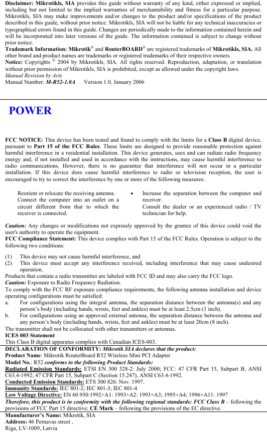 Disclaimer: Mikrotikls, SIA provides this guide without warranty of any kind, either expressed or implied, including but not limited to the implied warranties of merchantability and fitness for a particular purpose. Mikrotikls, SIA may make improvements and/or changes to the product and/or specifications of the product described in this guide, without prior notice. Mikrotikls, SIA will not be liable for any technical inaccuracies or typographical errors found in this guide. Changes are periodically made to the information contained herein and will be incorporated into later versions of the guide. The information contained is subject to change without prior notice. Trademark Information: Mikrotik® and RouterBOARD® are registered trademarks of Mikrotikls, SIA. All other brand and product names are trademarks or registered trademarks of their respective owners. Notice:  Copyrights  © 2004 by Mikrotikls, SIA. All rights reserved. Reproduction, adaptation, or translation without prior permission of Mikrotikls, SIA is prohibited, except as allowed under the copyright laws. Manual Revision by Aris Manual Number: M-R52-1.0A      Version 1.0, January 2006      FCC NOTICE: This device has been tested and found to comply with the limits for a Class B digital device, pursuant to Part 15 of the FCC Rules. These limits are designed to provide reasonable protection against harmful interference in a residential installation. This device generates, uses and can radiate radio frequency energy and, if not installed and used in accordance with the instructions, may cause harmful interference to radio communications. However, there is no guarantee that interference will not occur in a particular installation. If this device does cause harmful interference to radio or television reception, the user is encouraged to try to correct the interference by one or more of the following measures: Reorient or relocate the receiving antenna. Connect the computer into an outlet on a circuit different from that to which the receiver is connected. !  Increase the separation between the computer and receiver. Consult the dealer or an experienced radio / TV technician for help. Caution: Any changes or modifications not expressly approved by the grantee of this device could void the user&apos;s authority to operate the equipment. FCC Compliance Statement: This device complies with Part 15 of the FCC Rules. Operation is subject to the following two conditions: (1) (2) This device may not cause harmful interference, and This device must accept any interference received, including interference that may cause undesired operation. Products that contain a radio transmitter are labeled with FCC ID and may also carry the FCC logo. Caution: Exposure to Radio Frequency Radiation. To comply with the FCC RF exposure compliance requirements, the following antenna installation and device operating configurations must be satisfied: a.  b. For configurations using the integral antenna, the separation distance between the antenna(s) and any person’s body (including hands, wrists, feet and ankles) must be at least 2.5cm (1 inch). For configurations using an approved external antenna, the separation distance between the antenna and any person’s body (including hands, wrists, feet and ankles) must be at least 20cm (8 inch). The transmitter shall not be collocated with other transmitters or antennas. ICES 003 Statement This Class B digital apparatus complies with Canadian ICES-003. DECLARATION OF CONFORMITY: Mikrotik SIA declares that the product: Product Name: Mikrotik RouterBoard R52 Wireless Mini PCI Adapter Model No.: R52 conforms to the following Product Standards: Radiated Emission Standards: ETSI EN 300 328-2: July 2000; FCC: 47 CFR Part 15, Subpart B, ANSI C63.4-1992; 47 CFR Part 15, Subpart C (Section 15.247), ANSI C63.4-1992.  Conducted Emission Standards: ETS 300 826: Nov. 1997. Immunity Standards: IEC 801-2; IEC 801-3; IEC 801-4 Low Voltage Directive: EN 60 950:1992+A1: 1993+A2: 1993+A3; 1995+A4; 1996+A11: 1997 Therefore, this product is in conformity with the following regional standards: FCC Class B – following the provisions of FCC Part 15 directive; CE Mark – following the provisions of the EC directive. Manufacturer’s Name: Mikrotik, SIA Address: 46 Pernavas street , Riga, LV-1009, Latvia      POWER 