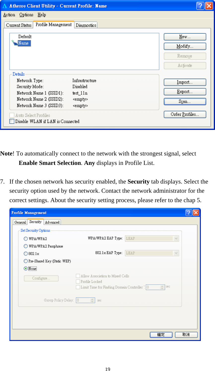  19   Note! To automatically connect to the network with the strongest signal, select Enable Smart Selection. Any displays in Profile List.  7. If the chosen network has security enabled, the Security tab displays. Select the security option used by the network. Contact the network administrator for the correct settings. About the security setting process, please refer to the chap 5.   