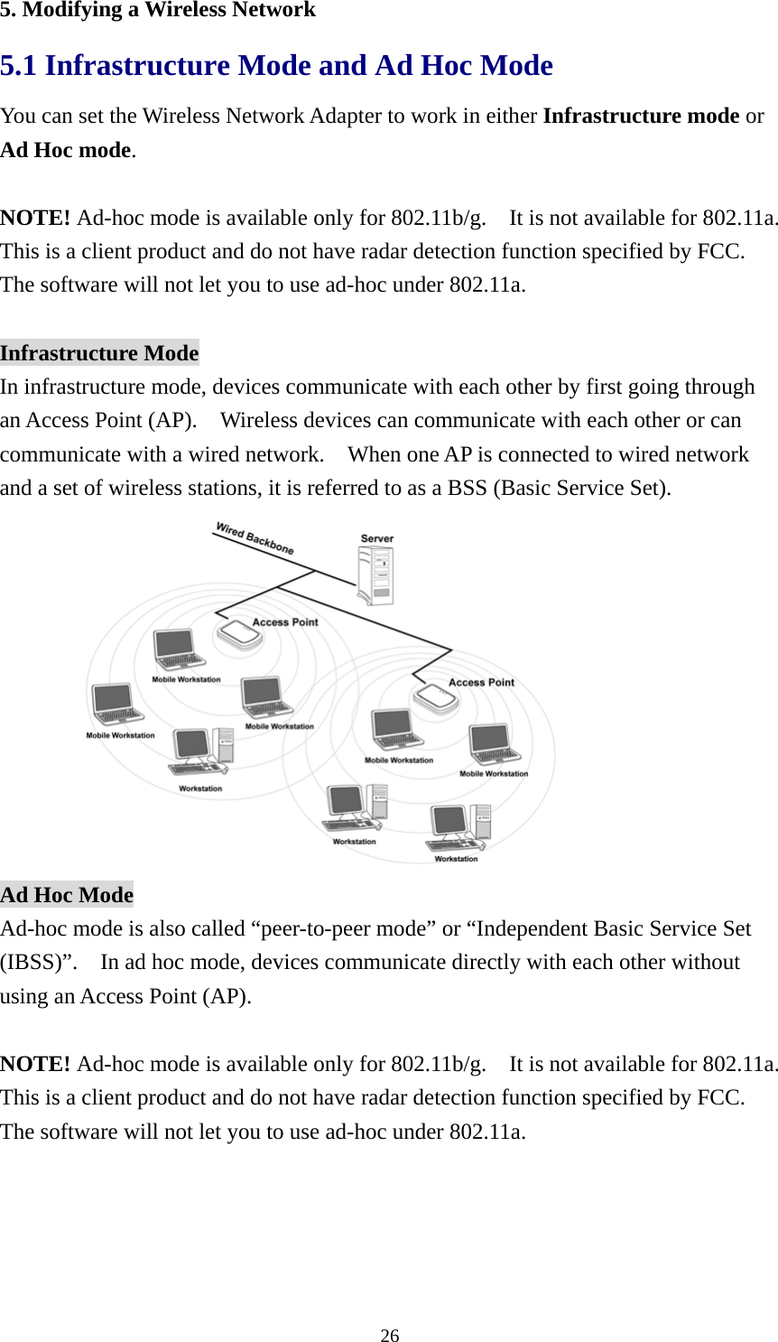  265. Modifying a Wireless Network 5.1 Infrastructure Mode and Ad Hoc Mode   You can set the Wireless Network Adapter to work in either Infrastructure mode or Ad Hoc mode.  NOTE! Ad-hoc mode is available only for 802.11b/g.    It is not available for 802.11a.   This is a client product and do not have radar detection function specified by FCC.   The software will not let you to use ad-hoc under 802.11a.  Infrastructure Mode In infrastructure mode, devices communicate with each other by first going through an Access Point (AP).    Wireless devices can communicate with each other or can communicate with a wired network.    When one AP is connected to wired network and a set of wireless stations, it is referred to as a BSS (Basic Service Set).  Ad Hoc Mode Ad-hoc mode is also called “peer-to-peer mode” or “Independent Basic Service Set (IBSS)”.    In ad hoc mode, devices communicate directly with each other without using an Access Point (AP).  NOTE! Ad-hoc mode is available only for 802.11b/g.    It is not available for 802.11a.   This is a client product and do not have radar detection function specified by FCC.   The software will not let you to use ad-hoc under 802.11a. 