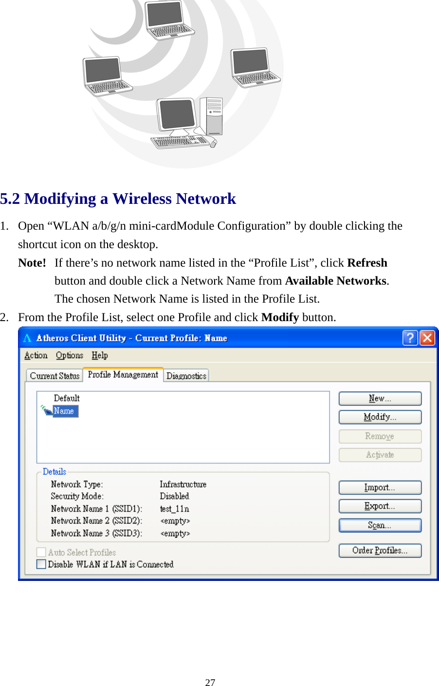  27 5.2 Modifying a Wireless Network   1. Open “WLAN a/b/g/n mini-cardModule Configuration” by double clicking the shortcut icon on the desktop.     Note!   If there’s no network name listed in the “Profile List”, click Refresh  button and double click a Network Name from Available Networks.   The chosen Network Name is listed in the Profile List. 2. From the Profile List, select one Profile and click Modify button.  