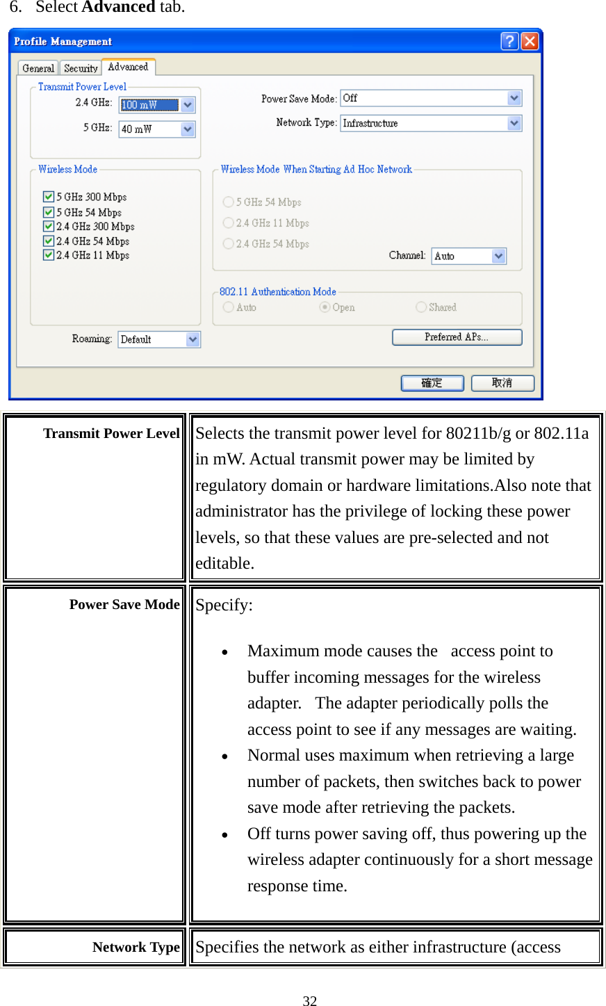  32 6. Select Advanced tab.  Transmit Power Level  Selects the transmit power level for 80211b/g or 802.11a in mW. Actual transmit power may be limited by regulatory domain or hardware limitations.Also note that administrator has the privilege of locking these power levels, so that these values are pre-selected and not editable. Power Save Mode  Specify:  • Maximum mode causes the   access point to buffer incoming messages for the wireless adapter.   The adapter periodically polls the access point to see if any messages are waiting.   • Normal uses maximum when retrieving a large number of packets, then switches back to power save mode after retrieving the packets.   • Off turns power saving off, thus powering up the wireless adapter continuously for a short message response time.   Network Type  Specifies the network as either infrastructure (access 