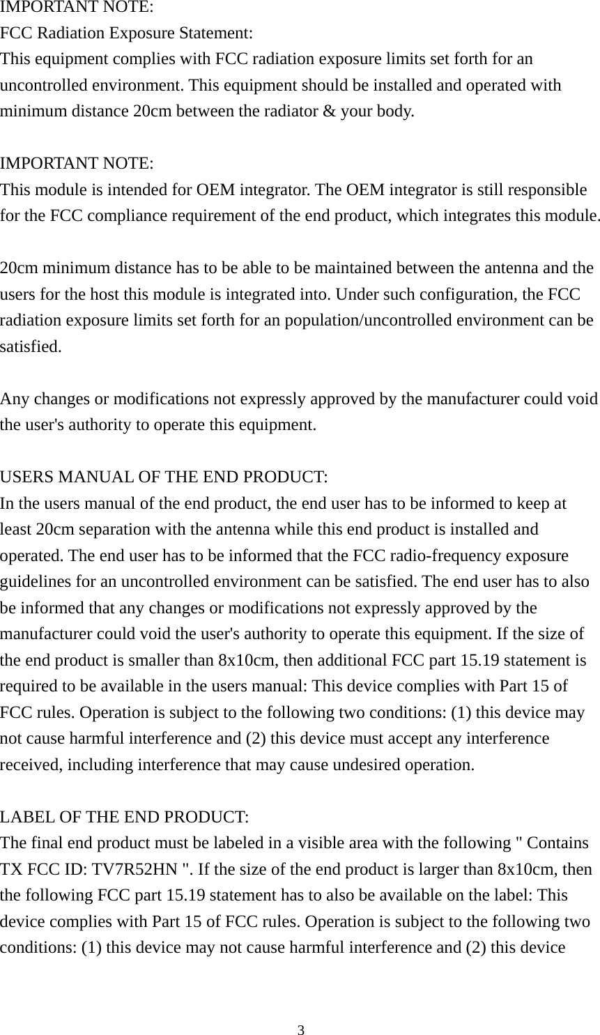  3IMPORTANT NOTE: FCC Radiation Exposure Statement: This equipment complies with FCC radiation exposure limits set forth for an uncontrolled environment. This equipment should be installed and operated with minimum distance 20cm between the radiator &amp; your body.  IMPORTANT NOTE: This module is intended for OEM integrator. The OEM integrator is still responsible for the FCC compliance requirement of the end product, which integrates this module.  20cm minimum distance has to be able to be maintained between the antenna and the users for the host this module is integrated into. Under such configuration, the FCC radiation exposure limits set forth for an population/uncontrolled environment can be satisfied.   Any changes or modifications not expressly approved by the manufacturer could void the user&apos;s authority to operate this equipment.  USERS MANUAL OF THE END PRODUCT: In the users manual of the end product, the end user has to be informed to keep at least 20cm separation with the antenna while this end product is installed and operated. The end user has to be informed that the FCC radio-frequency exposure guidelines for an uncontrolled environment can be satisfied. The end user has to also be informed that any changes or modifications not expressly approved by the manufacturer could void the user&apos;s authority to operate this equipment. If the size of the end product is smaller than 8x10cm, then additional FCC part 15.19 statement is required to be available in the users manual: This device complies with Part 15 of FCC rules. Operation is subject to the following two conditions: (1) this device may not cause harmful interference and (2) this device must accept any interference received, including interference that may cause undesired operation.  LABEL OF THE END PRODUCT: The final end product must be labeled in a visible area with the following &quot; Contains TX FCC ID: TV7R52HN &quot;. If the size of the end product is larger than 8x10cm, then the following FCC part 15.19 statement has to also be available on the label: This device complies with Part 15 of FCC rules. Operation is subject to the following two conditions: (1) this device may not cause harmful interference and (2) this device 