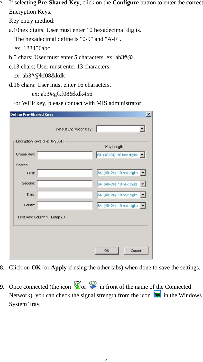  147. If selecting Pre-Shared Key, click on the Configure button to enter the correct Encryption Keys. Key entry method:   a.10hex digits: User must enter 10 hexadecimal digits.   The hexadecimal define is &quot;0-9&quot; and &quot;A-F&quot;. ex: 123456abc b.5 chars: User must enter 5 characters. ex: ab3#@ c.13 chars: User must enter 13 characters. ex: ab3#@kf08&amp;kdk d.16 chars: User must enter 16 characters. ex: ab3#@kf08&amp;kdk456 For WEP key, please contact with MIS administrator.  8. Click on OK (or Apply if using the other tabs) when done to save the settings.  9. Once connected (the icon  or    in front of the name of the Connected Network), you can check the signal strength from the icon   in the Windows System Tray.  