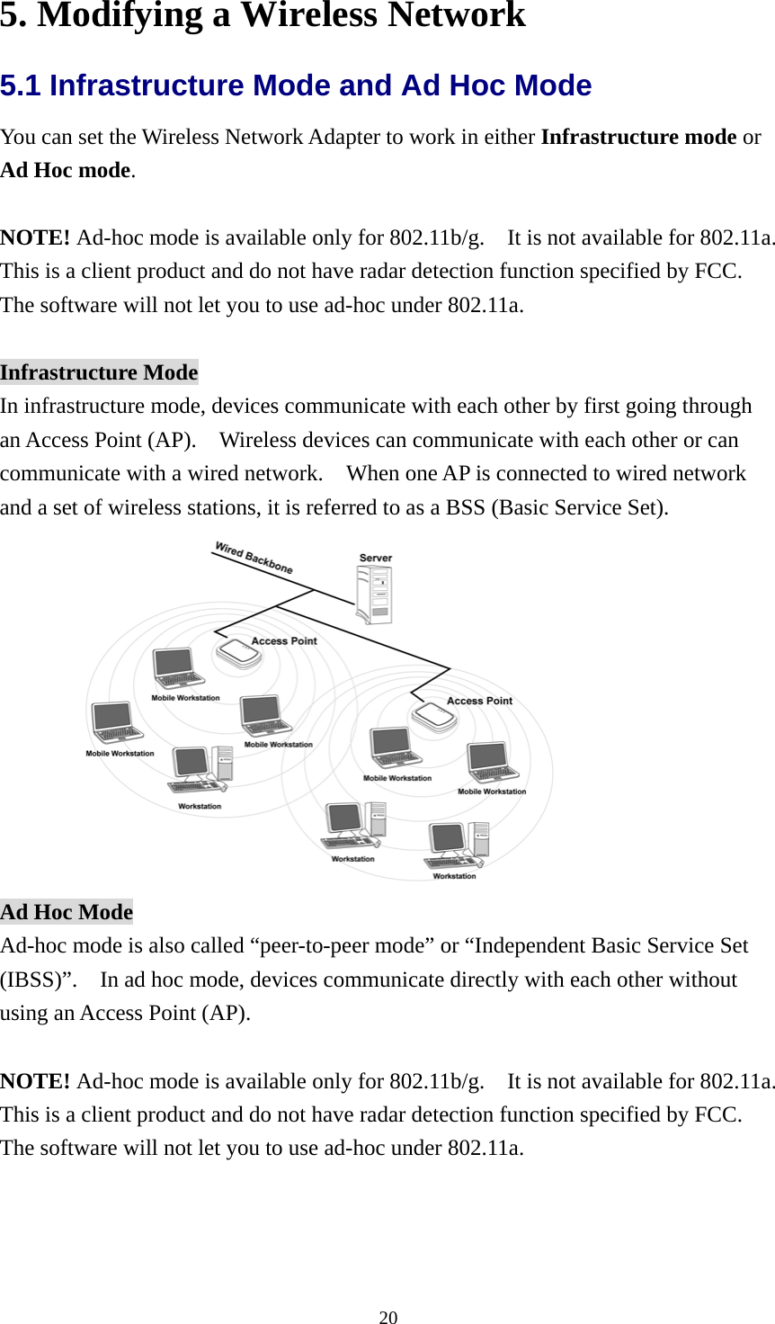  205. Modifying a Wireless Network 5.1 Infrastructure Mode and Ad Hoc Mode   You can set the Wireless Network Adapter to work in either Infrastructure mode or Ad Hoc mode.  NOTE! Ad-hoc mode is available only for 802.11b/g.    It is not available for 802.11a.   This is a client product and do not have radar detection function specified by FCC.   The software will not let you to use ad-hoc under 802.11a.  Infrastructure Mode In infrastructure mode, devices communicate with each other by first going through an Access Point (AP).    Wireless devices can communicate with each other or can communicate with a wired network.    When one AP is connected to wired network and a set of wireless stations, it is referred to as a BSS (Basic Service Set).  Ad Hoc Mode Ad-hoc mode is also called “peer-to-peer mode” or “Independent Basic Service Set (IBSS)”.    In ad hoc mode, devices communicate directly with each other without using an Access Point (AP).  NOTE! Ad-hoc mode is available only for 802.11b/g.    It is not available for 802.11a.   This is a client product and do not have radar detection function specified by FCC.   The software will not let you to use ad-hoc under 802.11a. 