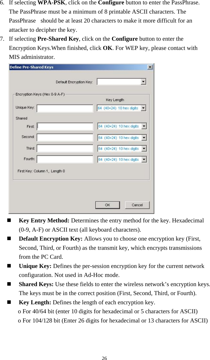  266. If selecting WPA-PSK, click on the Configure button to enter the PassPhrase. The PassPhrase must be a minimum of 8 printable ASCII characters. The PassPhrase  should be at least 20 characters to make it more difficult for an attacker to decipher the key. 7. If selecting Pre-Shared Key, click on the Configure button to enter the Encryption Keys.When finished, click OK. For WEP key, please contact with MIS administrator.       Key Entry Method: Determines the entry method for the key. Hexadecimal (0-9, A-F) or ASCII text (all keyboard characters).    Default Encryption Key: Allows you to choose one encryption key (First, Second, Third, or Fourth) as the transmit key, which encrypts transmissions from the PC Card.  Unique Key: Defines the per-session encryption key for the current network configuration. Not used in Ad-Hoc mode.  Shared Keys: Use these fields to enter the wireless network’s encryption keys. The keys must be in the correct position (First, Second, Third, or Fourth).  Key Length: Defines the length of each encryption key. o For 40/64 bit (enter 10 digits for hexadecimal or 5 characters for ASCII) o For 104/128 bit (Enter 26 digits for hexadecimal or 13 characters for ASCII)   