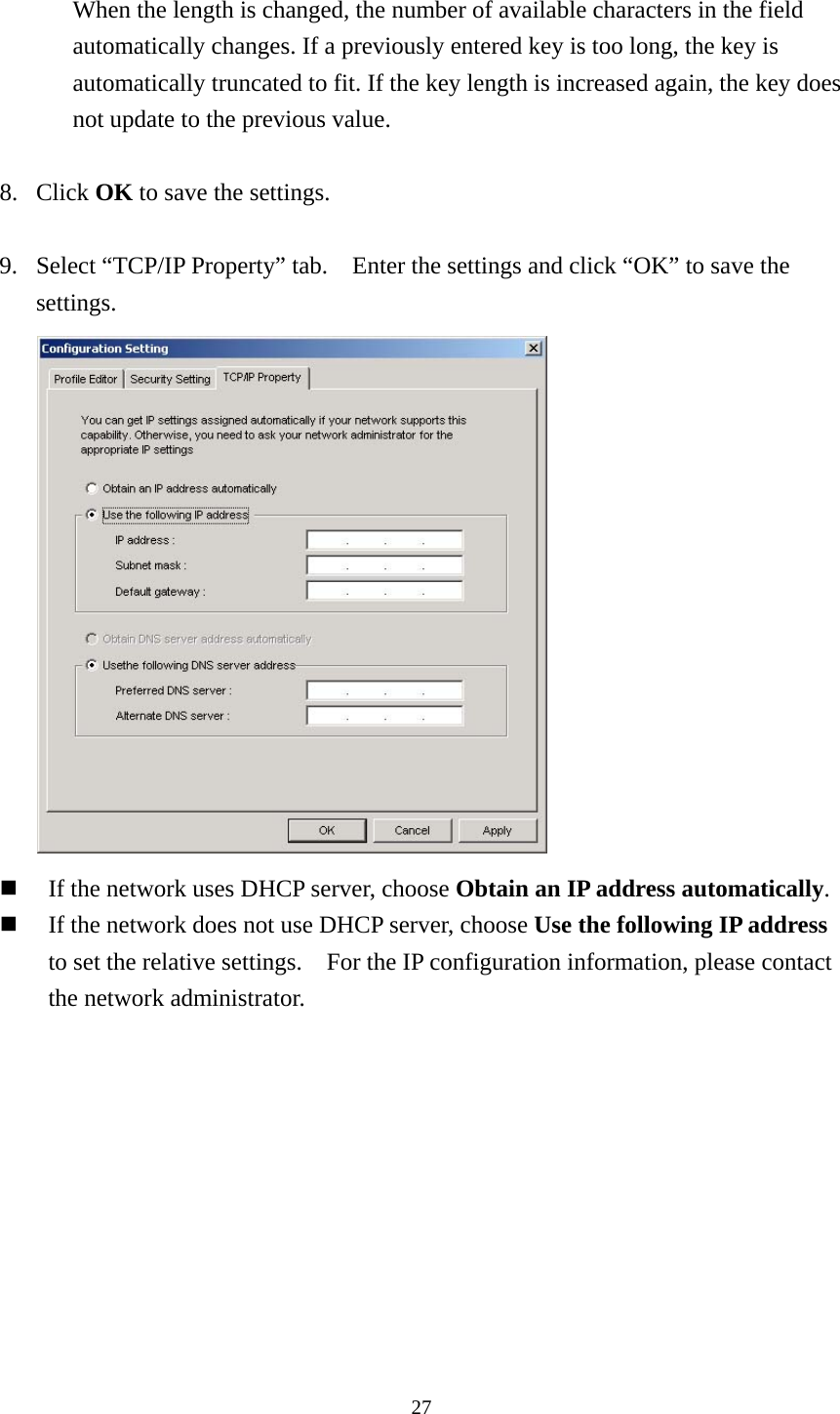  27 When the length is changed, the number of available characters in the field automatically changes. If a previously entered key is too long, the key is automatically truncated to fit. If the key length is increased again, the key does not update to the previous value.  8. Click OK to save the settings.  9. Select “TCP/IP Property” tab.    Enter the settings and click “OK” to save the settings.   If the network uses DHCP server, choose Obtain an IP address automatically.  If the network does not use DHCP server, choose Use the following IP address to set the relative settings.    For the IP configuration information, please contact the network administrator.   