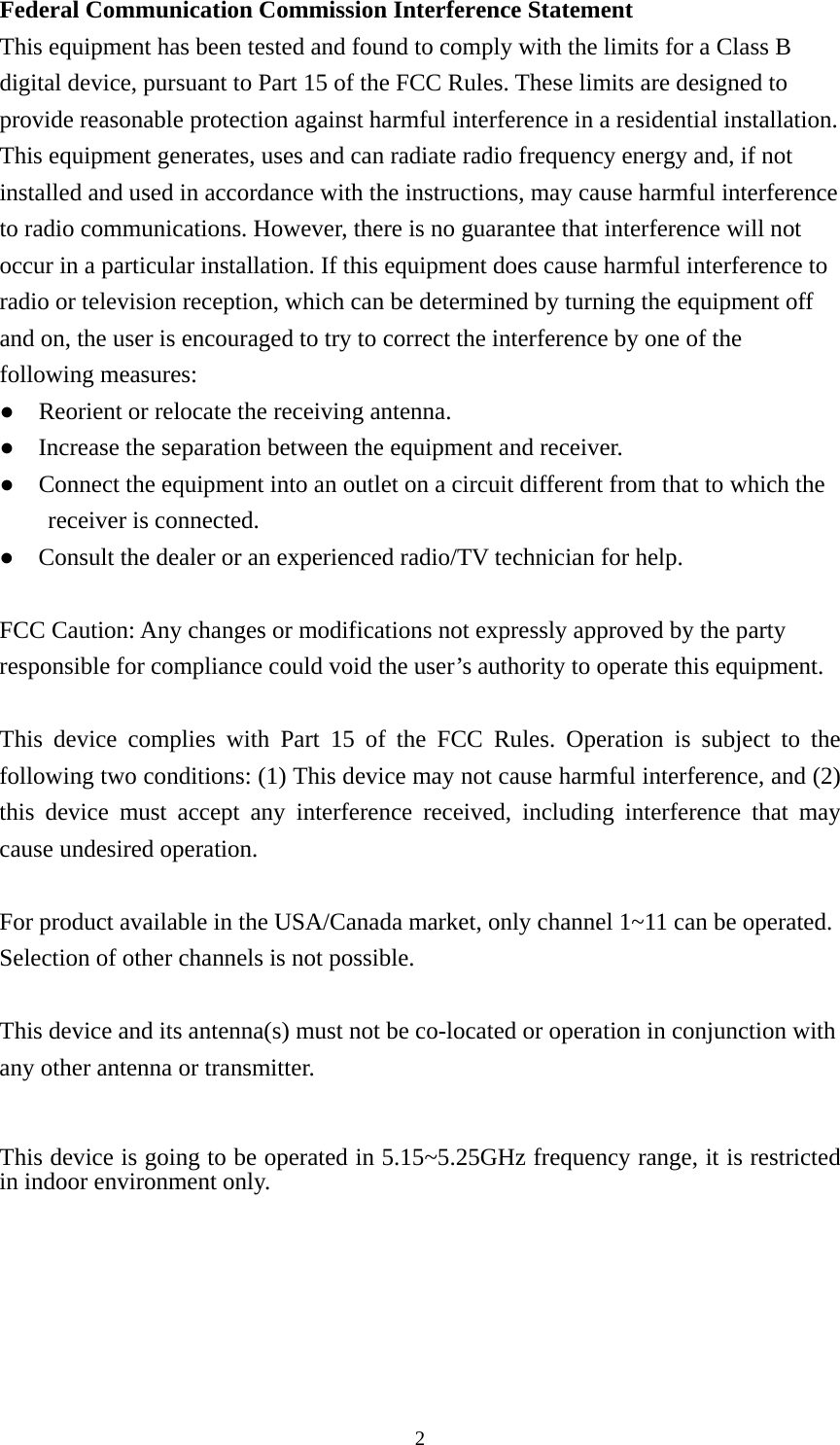  2Federal Communication Commission Interference Statement   This equipment has been tested and found to comply with the limits for a Class B digital device, pursuant to Part 15 of the FCC Rules. These limits are designed to provide reasonable protection against harmful interference in a residential installation. This equipment generates, uses and can radiate radio frequency energy and, if not installed and used in accordance with the instructions, may cause harmful interference to radio communications. However, there is no guarantee that interference will not occur in a particular installation. If this equipment does cause harmful interference to radio or television reception, which can be determined by turning the equipment off and on, the user is encouraged to try to correct the interference by one of the following measures: ●    Reorient or relocate the receiving antenna. ●    Increase the separation between the equipment and receiver. ●    Connect the equipment into an outlet on a circuit different from that to which the receiver is connected. ●    Consult the dealer or an experienced radio/TV technician for help.  FCC Caution: Any changes or modifications not expressly approved by the party responsible for compliance could void the user’s authority to operate this equipment.  This device complies with Part 15 of the FCC Rules. Operation is subject to the following two conditions: (1) This device may not cause harmful interference, and (2) this device must accept any interference received, including interference that may cause undesired operation.  For product available in the USA/Canada market, only channel 1~11 can be operated. Selection of other channels is not possible.  This device and its antenna(s) must not be co-located or operation in conjunction with any other antenna or transmitter.  This device is going to be operated in 5.15~5.25GHz frequency range, it is restricted in indoor environment only.  