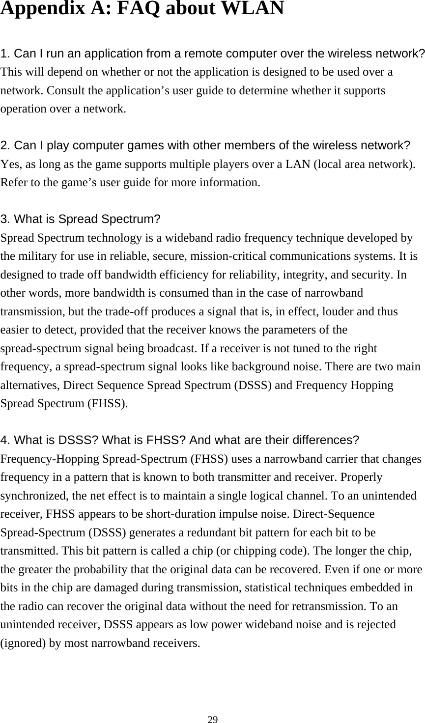  29Appendix A: FAQ about WLAN  1. Can I run an application from a remote computer over the wireless network? This will depend on whether or not the application is designed to be used over a network. Consult the application’s user guide to determine whether it supports operation over a network.  2. Can I play computer games with other members of the wireless network? Yes, as long as the game supports multiple players over a LAN (local area network). Refer to the game’s user guide for more information.  3. What is Spread Spectrum? Spread Spectrum technology is a wideband radio frequency technique developed by the military for use in reliable, secure, mission-critical communications systems. It is designed to trade off bandwidth efficiency for reliability, integrity, and security. In other words, more bandwidth is consumed than in the case of narrowband transmission, but the trade-off produces a signal that is, in effect, louder and thus easier to detect, provided that the receiver knows the parameters of the spread-spectrum signal being broadcast. If a receiver is not tuned to the right frequency, a spread-spectrum signal looks like background noise. There are two main alternatives, Direct Sequence Spread Spectrum (DSSS) and Frequency Hopping Spread Spectrum (FHSS).  4. What is DSSS? What is FHSS? And what are their differences? Frequency-Hopping Spread-Spectrum (FHSS) uses a narrowband carrier that changes frequency in a pattern that is known to both transmitter and receiver. Properly synchronized, the net effect is to maintain a single logical channel. To an unintended receiver, FHSS appears to be short-duration impulse noise. Direct-Sequence Spread-Spectrum (DSSS) generates a redundant bit pattern for each bit to be transmitted. This bit pattern is called a chip (or chipping code). The longer the chip, the greater the probability that the original data can be recovered. Even if one or more bits in the chip are damaged during transmission, statistical techniques embedded in the radio can recover the original data without the need for retransmission. To an unintended receiver, DSSS appears as low power wideband noise and is rejected (ignored) by most narrowband receivers.  