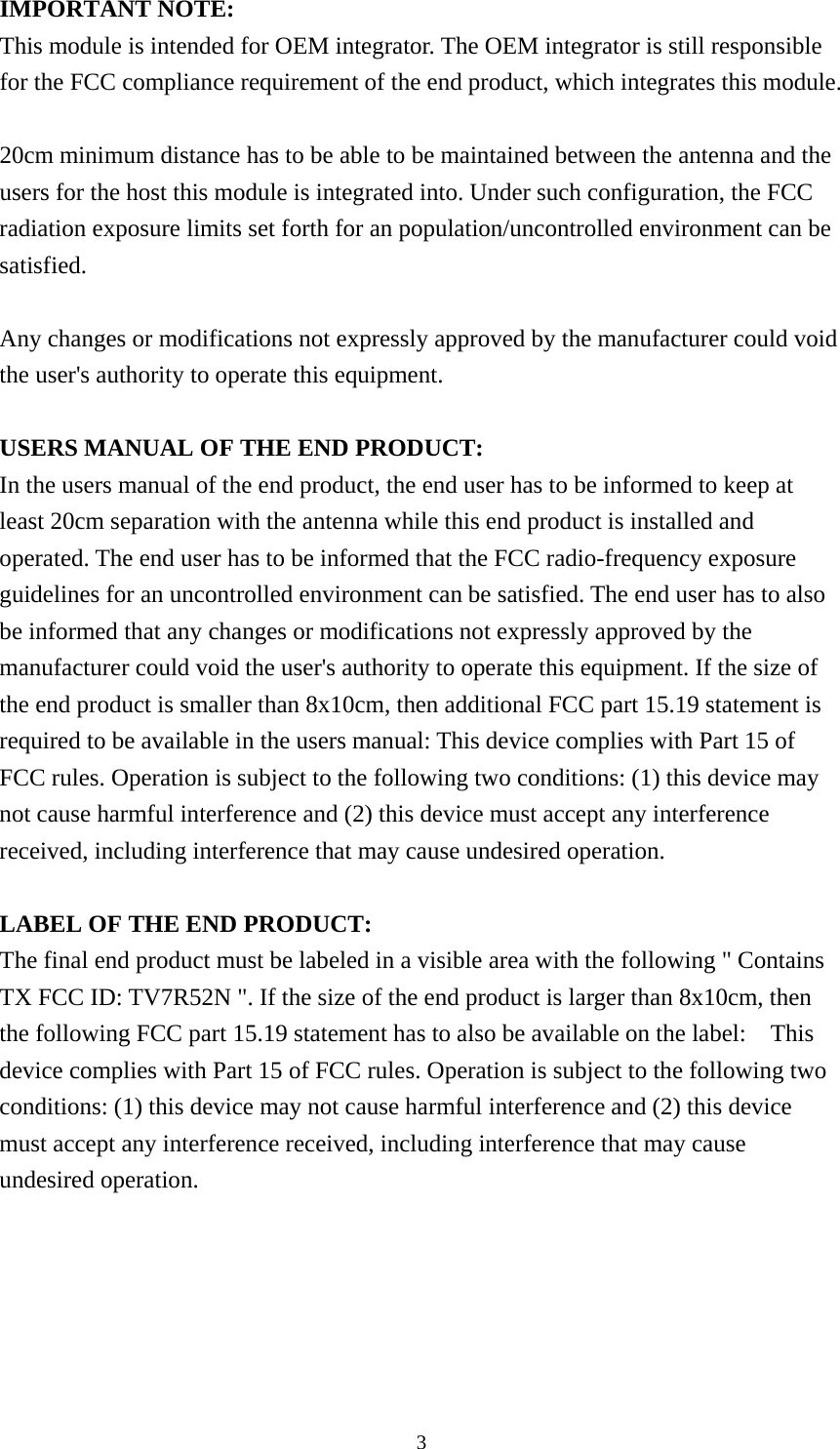  3IMPORTANT NOTE: This module is intended for OEM integrator. The OEM integrator is still responsible for the FCC compliance requirement of the end product, which integrates this module.  20cm minimum distance has to be able to be maintained between the antenna and the users for the host this module is integrated into. Under such configuration, the FCC radiation exposure limits set forth for an population/uncontrolled environment can be satisfied.   Any changes or modifications not expressly approved by the manufacturer could void the user&apos;s authority to operate this equipment.  USERS MANUAL OF THE END PRODUCT: In the users manual of the end product, the end user has to be informed to keep at least 20cm separation with the antenna while this end product is installed and operated. The end user has to be informed that the FCC radio-frequency exposure guidelines for an uncontrolled environment can be satisfied. The end user has to also be informed that any changes or modifications not expressly approved by the manufacturer could void the user&apos;s authority to operate this equipment. If the size of the end product is smaller than 8x10cm, then additional FCC part 15.19 statement is required to be available in the users manual: This device complies with Part 15 of FCC rules. Operation is subject to the following two conditions: (1) this device may not cause harmful interference and (2) this device must accept any interference received, including interference that may cause undesired operation.  LABEL OF THE END PRODUCT: The final end product must be labeled in a visible area with the following &quot; Contains TX FCC ID: TV7R52N &quot;. If the size of the end product is larger than 8x10cm, then the following FCC part 15.19 statement has to also be available on the label:    This device complies with Part 15 of FCC rules. Operation is subject to the following two conditions: (1) this device may not cause harmful interference and (2) this device must accept any interference received, including interference that may cause undesired operation.  