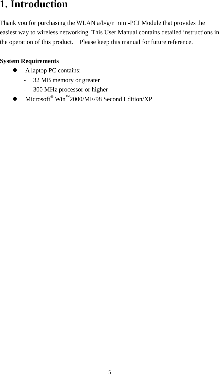  51. Introduction Thank you for purchasing the WLAN a/b/g/n mini-PCI Module that provides the easiest way to wireless networking. This User Manual contains detailed instructions in the operation of this product.    Please keep this manual for future reference.   System Requirements z A laptop PC contains: - 32 MB memory or greater - 300 MHz processor or higher z Microsoft® Win™2000/ME/98 Second Edition/XP   