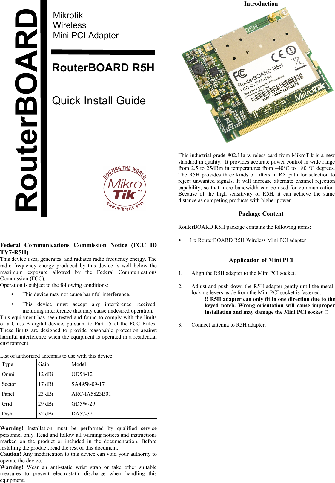 MikrotikWirelessMini PCI AdapterRouterBOARD R5HQuick Install GuideFederal   Communications   Commission   Notice   (FCC   ID TV7-R5H)This device uses, generates, and radiates radio frequency energy. The radio frequency energy produced  by this device is  well   below the maximum   exposure   allowed   by   the   Federal   Communications Commission (FCC).Operation is subject to the following conditions:•This device may not cause harmful interference.•This   device   must   accept   any   interference   received, including interference that may cause undesired operation.This equipment has been tested and found to comply with the limits of a Class B digital device, pursuant to Part 15 of the FCC Rules. These limits  are designed to  provide  reasonable  protection  against harmful interference when the equipment is operated in a residential environment.List of authorized antennas to use with this device:Type Gain ModelOmni 12 dBi OD58-12Sector 17 dBi SA4958-09-17Panel 23 dBi ARC-IA5823B01Grid 29 dBi GD5W-29Dish 32 dBi DA57-32Warning!  Installation   must   be   performed   by   qualified   service personnel only. Read and follow all warning notices and instructions marked   on   the   product   or   included   in   the   documentation.   Before installing the product, read the rest of this document.Caution! Any modification to this device can void your authority to operate the device.Warning!  Wear   an   anti-static   wrist   strap   or   take   other   suitable measures   to   prevent   electrostatic   discharge   when   handling   this equipment.IntroductionThis industrial grade 802.11a wireless card from MikroTik is a new standard in quality.  It provides accurate power control in wide range from 2.5 to 25dBm in temperatures from –40°C to +80 °C degrees. The R5H provides three kinds of filters in RX path for selection to reject  unwanted signals. It will increase alternate channel rejection capability, so that more bandwidth can be used for communication. Because   of  the   high   sensitivity   of   R5H,   it   can  achieve   the   same distance as competing products with higher power.Package ContentRouterBOARD R5H package contains the following items:•1 x RouterBOARD R5H Wireless Mini PCI adapterApplication of Mini PCI1. Align the R5H adapter to the Mini PCI socket.2. Adjust and push down the R5H adapter gently until the metal-locking levers aside from the Mini PCI socket is fastened.!! R5H adapter can only fit in one direction due to the keyed notch. Wrong orientation will cause improper installation and may damage the Mini PCI socket !!3. Connect antenna to R5H adapter.RouterBOARD