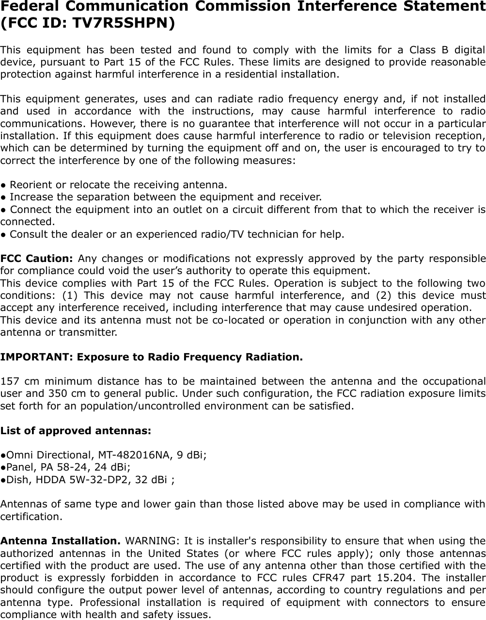 Federal Communication Commission Interference Statement (FCC ID: TV7R5SHPN)This equipment   has   been   tested   and   found   to   comply  with the limits  for a   Class   B   digital  device, pursuant to Part 15 of the FCC Rules. These limits are designed to provide reasonable protection against harmful interference in a residential installation.This equipment generates, uses and can radiate radio frequency energy and, if not installed and   used   in   accordance   with   the   instructions,   may   cause   harmful   interference   to   radio communications. However, there is no guarantee that interference will not occur in a particular installation. If this equipment does cause harmful interference to radio or television reception, which can be determined by turning the equipment off and on, the user is encouraged to try to correct the interference by one of the following measures:● Reorient or relocate the receiving antenna.● Increase the separation between the equipment and receiver.● Connect the equipment into an outlet on a circuit different from that to which the receiver is connected.● Consult the dealer or an experienced radio/TV technician for help.FCC Caution: Any changes or modifications not expressly approved by the party responsible for compliance could void the user’s authority to operate this equipment.This device complies with Part 15 of the FCC Rules. Operation is subject to the following two conditions:   (1)   This   device   may   not   cause   harmful   interference,   and   (2)   this   device   must accept any interference received, including interference that may cause undesired operation.This device and its antenna must not be co-located or operation in conjunction with any other antenna or transmitter.IMPORTANT: Exposure to Radio Frequency Radiation.157 cm minimum distance has to be maintained between the antenna and the occupational user and 350 cm to general public. Under such configuration, the FCC radiation exposure limits set forth for an population/uncontrolled environment can be satisfied.List of approved antennas: ●Omni Directional, MT-482016NA, 9 dBi; ●Panel, PA 58-24, 24 dBi; ●Dish, HDDA 5W-32-DP2, 32 dBi ;Antennas of same type and lower gain than those listed above may be used in compliance with certification. Antenna Installation. WARNING: It is installer&apos;s responsibility to ensure that when using the authorized antennas in the United States (or  where FCC rules  apply);  only  those  antennas certified with the product are used. The use of any antenna other than those certified with the product is expressly forbidden in accordance to FCC rules CFR47 part 15.204. The installer should configure the output power level of antennas, according to country regulations and per antenna   type.   Professional   installation   is   required   of   equipment   with   connectors   to   ensure compliance with health and safety issues. 