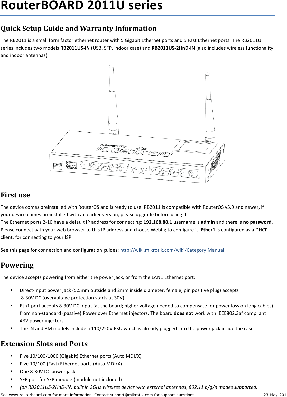 See www.routerboard.com for more information. Contact support@mikrotik.com for support questions. 23-May-2012 RouterBOARD+2011U+series+!&quot;#$%&amp;&apos;()&quot;*&amp;+&quot;#,(&amp;-.,&amp;/-00-.)1&amp;2.3405-)#4.&amp;The$RB2011$is$a$small$form$factor$ethernet$router$with$5$Gigabit$Ethernet$ports$and$5$Fast$Ethernet$ports.$The$RB2011U$series$includes$two$models$RB2011US3IN$(USB,$SFP,$indoor$case)$and$RB2011US32HnD3IN$(also$includes$wireless$functionality$and$indoor$antennas).$$$6#07)&amp;&quot;7(&amp;The$device$comes$preinstalled$with$RouterOS$and$is$ready$to$use.$RB2011$is$compatible$with$RouterOS$v5.9$and$newer,$if$your$device$comes$preinstalled$with$an$earlier$version,$please$upgrade$before$using$it.$$The$Ethernet$ports$2J10$have$a$default$IP$address$for$connecting:$192.168.88.1+username$is+admin+and$there$is$no+password.+Please$connect$with$your$web$browser$to$this$IP$address$and$choose$Webfig$to$configure$it.+Ether1+is$configured$as$a$DHCP$client,$for$connecting$to$your$ISP.$See$this$page$for$connection$and$configuration$guides:$http://wiki.mikrotik.com/wiki/Category:Manual$849(0#.:&amp;The$device$accepts$powering$from$either$the$power$jack,$or$from$the$LAN1$Ethernet$port:$• DirectJinput$power$jack$(5.5mm$outside$and$2mm$inside$diameter,$female,$pin$positive$plug)$accepts$$8J30V$DC$(overvoltage$protection$starts$at$30V).$• Eth1$port$accepts$8J30V$DC$input$(at$the$board;$higher$voltage$needed$to$compensate$for$power$loss$on$long$cables)$from$nonJstandard$(passive)$Power$over$Ethernet$injectors.$The$board$does+not+work$with$IEEE802.3af$compliant$48V$power$injectors$• The$IN$and$RM$models$include$a$110/220V$PSU$which$is$already$plugged$into$the$power$jack$inside$the$case$;&lt;)(.7#4.&amp;&apos;=4)7&amp;-.,&amp;840)7&amp;• Five$10/100/1000$(Gigabit)$Ethernet$ports$(Auto$MDI/X)$• Five$10/100$(Fast)$Ethernet$ports$(Auto$MDI/X)$• One$8J30V$DC$power$jack$• SFP$port$for$SFP$module$(module$not$included)$• !&quot;#$%&amp;&apos;())*+,&apos;-#.,/01$23456$4#$&apos;7-8$94:;5;&lt;&lt;$=;&gt;4?;$946@$;A6;:#B5$B#6;##B&lt;C$D(&apos;E))$2FGF#$H&quot;=;&lt;$&lt;3II&quot;:6;=E$