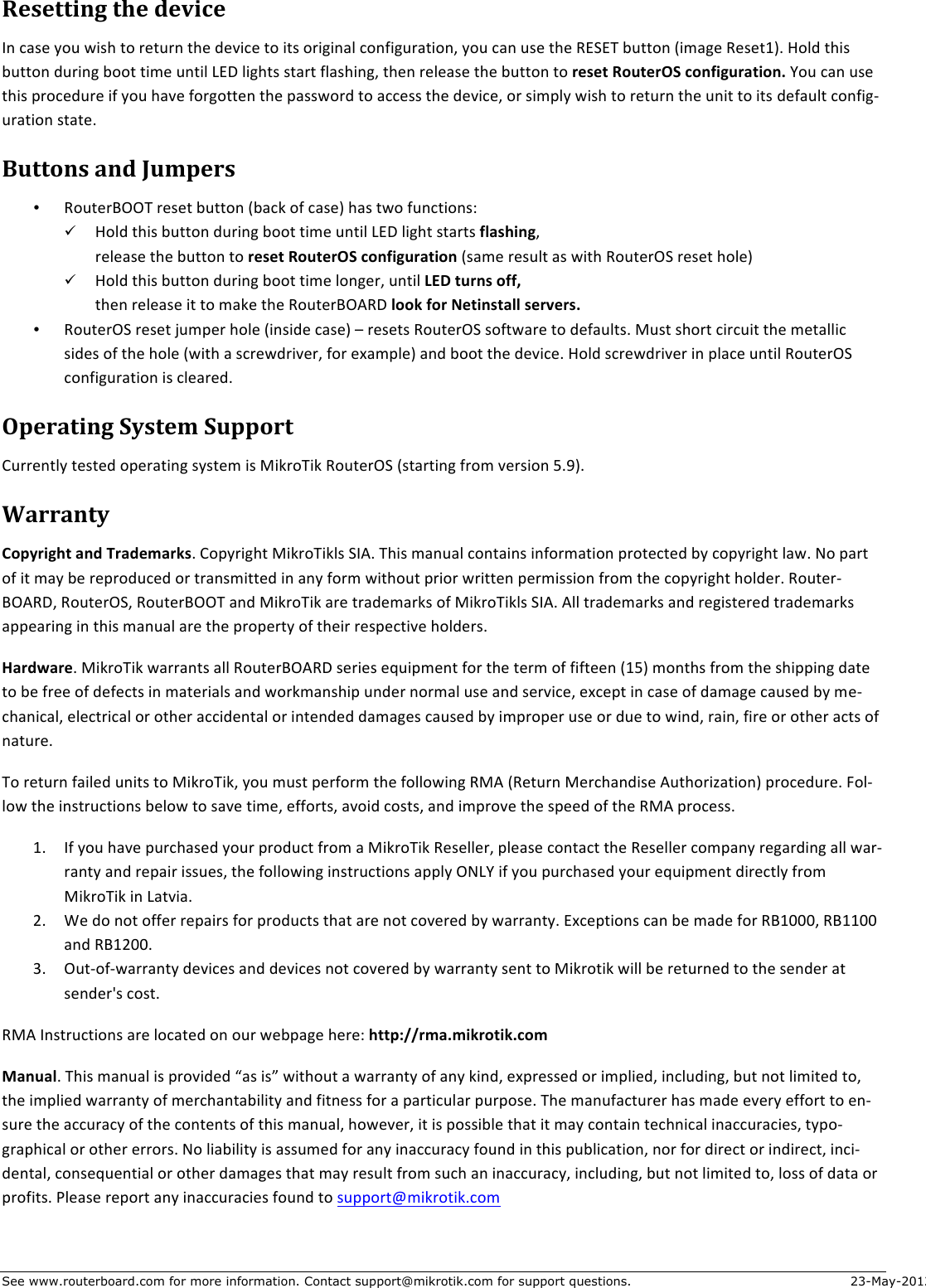 See www.routerboard.com for more information. Contact support@mikrotik.com for support questions. 23-May-2012 &gt;(7())#.:&amp;)?(&amp;,(@#$(&amp;In$case$you$wish$to$return$the$device$to$its$original$configuration,$you$can$use$the$RESET$button$(image$Reset1).$Hold$this$button$during$boot$time$until$LED$lights$start$flashing,$then$release$the$button$to$reset+RouterOS+configuration.+You$can$use$this$procedure$if$you$have$forgotten$the$password$to$access$the$device,$or$simply$wish$to$return$the$unit$to$its$default$configJuration$state.$A&quot;))4.7&amp;-.,&amp;B&quot;5*(07&amp;• RouterBOOT$reset$button$(back$of$case)$has$two$functions:$! Hold$this$button$during$boot$time$until$LED$light$starts$flashing,$$release$the$button$to$reset+RouterOS+configuration+(same$result$as$with$RouterOS$reset$hole)$! Hold$this$button$during$boot$time$longer,$until$LED+turns+off,$$then$release$it$to$make$the$RouterBOARD$look+for+Netinstall+servers.$• RouterOS$reset$jumper$hole$(inside$case)$–$resets$RouterOS$software$to$defaults.$Must$short$circuit$the$metallic$sides$of$the$hole$(with$a$screwdriver,$for$example)$and$boot$the$device.$Hold$screwdriver$in$place$until$RouterOS$configuration$is$cleared.$$$C*(0-)#.:&amp;&apos;17)(5&amp;&apos;&quot;**40)&amp;Currently$tested$operating$system$is$MikroTik$RouterOS$(starting$from$version$5.9).$/-00-.)1&amp;Copyright+and+Trademarks.$Copyright$MikroTikls$SIA.$This$manual$contains$information$protected$by$copyright$law.$No$part$of$it$may$be$reproduced$or$transmitted$in$any$form$without$prior$written$permission$from$the$copyright$holder.$RouterJBOARD,$RouterOS,$RouterBOOT$and$MikroTik$are$trademarks$of$MikroTikls$SIA.$All$trademarks$and$registered$trademarks$appearing$in$this$manual$are$the$property$of$their$respective$holders.$Hardware.$MikroTik$warrants$all$RouterBOARD$series$equipment$for$the$term$of$fifteen$(15)$months$from$the$shipping$date$to$be$free$of$defects$in$materials$and$workmanship$under$normal$use$and$service,$except$in$case$of$damage$caused$by$meJchanical,$electrical$or$other$accidental$or$intended$damages$caused$by$improper$use$or$due$to$wind,$rain,$fire$or$other$acts$of$nature.$To$return$failed$units$to$MikroTik,$you$must$perform$the$following$RMA$(Return$Merchandise$Authorization)$procedure.$FolJlow$the$instructions$below$to$save$time,$efforts,$avoid$costs,$and$improve$the$speed$of$the$RMA$process.$1. If$you$have$purchased$your$product$from$a$MikroTik$Reseller,$please$contact$the$Reseller$company$regarding$all$warJranty$and$repair$issues,$the$following$instructions$apply$ONLY$if$you$purchased$your$equipment$directly$from$MikroTik$in$Latvia.$2. We$do$not$offer$repairs$for$products$that$are$not$covered$by$warranty.$Exceptions$can$be$made$for$RB1000,$RB1100$and$RB1200.$3. OutJofJwarranty$devices$and$devices$not$covered$by$warranty$sent$to$Mikrotik$will$be$returned$to$the$sender$at$sender&apos;s$cost.$RMA$Instructions$are$located$on$our$webpage$here:$http://rma.mikrotik.com$Manual.$This$manual$is$provided$“as$is”$without$a$warranty$of$any$kind,$expressed$or$implied,$including,$but$not$limited$to,$the$implied$warranty$of$merchantability$and$fitness$for$a$particular$purpose.$The$manufacturer$has$made$every$effort$to$enJsure$the$accuracy$of$the$contents$of$this$manual,$however,$it$is$possible$that$it$may$contain$technical$inaccuracies,$typoJgraphical$or$other$errors.$No$liability$is$assumed$for$any$inaccuracy$found$in$this$publication,$nor$for$direct$or$indirect,$inciJdental,$consequential$or$other$damages$that$may$result$from$such$an$inaccuracy,$including,$but$not$limited$to,$loss$of$data$or$profits.$Please$report$any$inaccuracies$found$to$support@mikrotik.com$