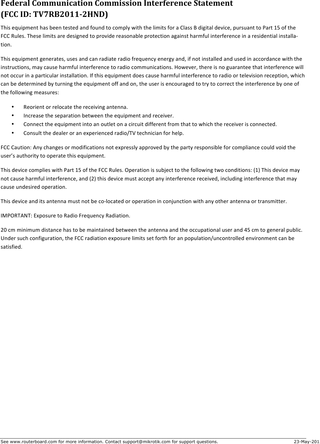 See www.routerboard.com for more information. Contact support@mikrotik.com for support questions. 23-May-2012 6(,(0-=&amp;D455&quot;.#$-)#4.&amp;D455#77#4.&amp;2.)(03(0(.$(&amp;&apos;)-)(5(.)&amp;&amp;E6DD&amp;2FG&amp;HIJ&gt;AKLMMNKOPFQ&amp;This$equipment$has$been$tested$and$found$to$comply$with$the$limits$for$a$Class$B$digital$device,$pursuant$to$Part$15$of$the$FCC$Rules.$These$limits$are$designed$to$provide$reasonable$protection$against$harmful$interference$in$a$residential$installaJtion.$This$equipment$generates,$uses$and$can$radiate$radio$frequency$energy$and,$if$not$installed$and$used$in$accordance$with$the$instructions,$may$cause$harmful$interference$to$radio$communications.$However,$there$is$no$guarantee$that$interference$will$not$occur$in$a$particular$installation.$If$this$equipment$does$cause$harmful$interference$to$radio$or$television$reception,$which$can$be$determined$by$turning$the$equipment$off$and$on,$the$user$is$encouraged$to$try$to$correct$the$interference$by$one$of$the$following$measures:$• $Reorient$or$relocate$the$receiving$antenna.$• $Increase$the$separation$between$the$equipment$and$receiver.$• $Connect$the$equipment$into$an$outlet$on$a$circuit$different$from$that$to$which$the$receiver$is$connected.$• $Consult$the$dealer$or$an$experienced$radio/TV$technician$for$help.$FCC$Caution:$Any$changes$or$modifications$not$expressly$approved$by$the$party$responsible$for$compliance$could$void$the$user’s$authority$to$operate$this$equipment.$This$device$complies$with$Part$15$of$the$FCC$Rules.$Operation$is$subject$to$the$following$two$conditions:$(1)$This$device$may$not$cause$harmful$interference,$and$(2)$this$device$must$accept$any$interference$received,$including$interference$that$may$cause$undesired$operation.$This$device$and$its$antenna$must$not$be$coJlocated$or$operation$in$conjunction$with$any$other$antenna$or$transmitter.$IMPORTANT:$Exposure$to$Radio$Frequency$Radiation.$20$cm$minimum$distance$has$to$be$maintained$between$the$antenna$and$the$occupational$user$and$45$cm$to$general$public.$Under$such$configuration,$the$FCC$radiation$exposure$limits$set$forth$for$an$population/uncontrolled$environment$can$be$satisfied.$$$$$$ $