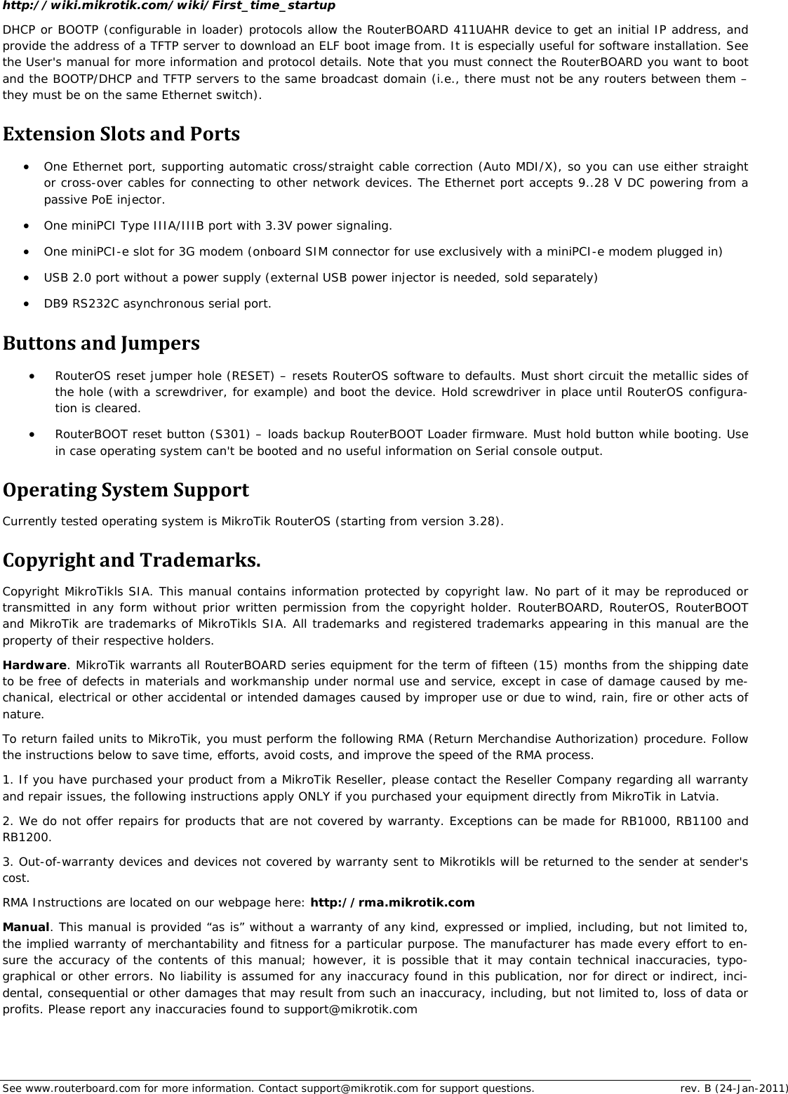 See www.routerboard.com for more information. Contact support@mikrotik.com for support questions.  rev. B (24-Jan-2011) http://wiki.mikrotik.com/wiki/First_time_startup DHCP or BOOTP (configurable in loader) protocols allow the RouterBOARD 411UAHR device to get an initial IP address, and provide the address of a TFTP server to download an ELF boot image from. It is especially useful for software installation. See the User&apos;s manual for more information and protocol details. Note that you must connect the RouterBOARD you want to boot and the BOOTP/DHCP and TFTP servers to the same broadcast domain (i.e., there must not be any routers between them – they must be on the same Ethernet switch). ExtensionSlotsandPorts One Ethernet port, supporting automatic cross/straight cable correction (Auto MDI/X), so you can use either straight or cross-over cables for connecting to other network devices. The Ethernet port accepts 9..28 V DC powering from a passive PoE injector.  One miniPCI Type IIIA/IIIB port with 3.3V power signaling.  One miniPCI-e slot for 3G modem (onboard SIM connector for use exclusively with a miniPCI-e modem plugged in)  USB 2.0 port without a power supply (external USB power injector is needed, sold separately)  DB9 RS232C asynchronous serial port. ButtonsandJumpers RouterOS reset jumper hole (RESET) – resets RouterOS software to defaults. Must short circuit the metallic sides of the hole (with a screwdriver, for example) and boot the device. Hold screwdriver in place until RouterOS configura-tion is cleared.    RouterBOOT reset button (S301) – loads backup RouterBOOT Loader firmware. Must hold button while booting. Use in case operating system can&apos;t be booted and no useful information on Serial console output. OperatingSystemSupportCurrently tested operating system is MikroTik RouterOS (starting from version 3.28). CopyrightandTrademarks.Copyright MikroTikls SIA. This manual contains information protected by copyright law. No part of it may be reproduced or transmitted in any form without prior written permission from the copyright holder. RouterBOARD, RouterOS, RouterBOOT and MikroTik are trademarks of MikroTikls SIA. All trademarks and registered trademarks appearing in this manual are the property of their respective holders. Hardware. MikroTik warrants all RouterBOARD series equipment for the term of fifteen (15) months from the shipping date to be free of defects in materials and workmanship under normal use and service, except in case of damage caused by me-chanical, electrical or other accidental or intended damages caused by improper use or due to wind, rain, fire or other acts of nature. To return failed units to MikroTik, you must perform the following RMA (Return Merchandise Authorization) procedure. Follow the instructions below to save time, efforts, avoid costs, and improve the speed of the RMA process. 1. If you have purchased your product from a MikroTik Reseller, please contact the Reseller Company regarding all warranty and repair issues, the following instructions apply ONLY if you purchased your equipment directly from MikroTik in Latvia. 2. We do not offer repairs for products that are not covered by warranty. Exceptions can be made for RB1000, RB1100 and RB1200. 3. Out-of-warranty devices and devices not covered by warranty sent to Mikrotikls will be returned to the sender at sender&apos;s cost. RMA Instructions are located on our webpage here: http://rma.mikrotik.com Manual. This manual is provided “as is” without a warranty of any kind, expressed or implied, including, but not limited to, the implied warranty of merchantability and fitness for a particular purpose. The manufacturer has made every effort to en-sure the accuracy of the contents of this manual; however, it is possible that it may contain technical inaccuracies, typo-graphical or other errors. No liability is assumed for any inaccuracy found in this publication, nor for direct or indirect, inci-dental, consequential or other damages that may result from such an inaccuracy, including, but not limited to, loss of data or profits. Please report any inaccuracies found to support@mikrotik.com 