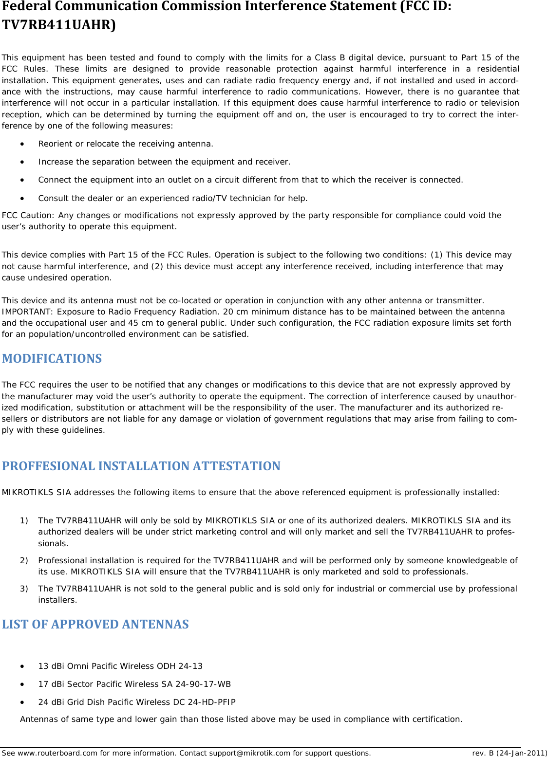 See www.routerboard.com for more information. Contact support@mikrotik.com for support questions.  rev. B (24-Jan-2011) FederalCommunicationCommissionInterferenceStatement(FCCID:TV7RB411UAHR) This equipment has been tested and found to comply with the limits for a Class B digital device, pursuant to Part 15 of the FCC Rules. These limits are designed to provide reasonable protection against harmful interference in a residential installation. This equipment generates, uses and can radiate radio frequency energy and, if not installed and used in accord-ance with the instructions, may cause harmful interference to radio communications. However, there is no guarantee that interference will not occur in a particular installation. If this equipment does cause harmful interference to radio or television reception, which can be determined by turning the equipment off and on, the user is encouraged to try to correct the inter-ference by one of the following measures:  Reorient or relocate the receiving antenna.  Increase the separation between the equipment and receiver.  Connect the equipment into an outlet on a circuit different from that to which the receiver is connected.  Consult the dealer or an experienced radio/TV technician for help. FCC Caution: Any changes or modifications not expressly approved by the party responsible for compliance could void the user’s authority to operate this equipment.  This device complies with Part 15 of the FCC Rules. Operation is subject to the following two conditions: (1) This device may not cause harmful interference, and (2) this device must accept any interference received, including interference that may cause undesired operation.  This device and its antenna must not be co-located or operation in conjunction with any other antenna or transmitter. IMPORTANT: Exposure to Radio Frequency Radiation. 20 cm minimum distance has to be maintained between the antenna and the occupational user and 45 cm to general public. Under such configuration, the FCC radiation exposure limits set forth for an population/uncontrolled environment can be satisfied. MODIFICATIONS The FCC requires the user to be notified that any changes or modifications to this device that are not expressly approved by the manufacturer may void the user’s authority to operate the equipment. The correction of interference caused by unauthor-ized modification, substitution or attachment will be the responsibility of the user. The manufacturer and its authorized re-sellers or distributors are not liable for any damage or violation of government regulations that may arise from failing to com-ply with these guidelines.   PROFFESIONALINSTALLATIONATTESTATION MIKROTIKLS SIA addresses the following items to ensure that the above referenced equipment is professionally installed:   1) The TV7RB411UAHR will only be sold by MIKROTIKLS SIA or one of its authorized dealers. MIKROTIKLS SIA and its authorized dealers will be under strict marketing control and will only market and sell the TV7RB411UAHR to profes-sionals.  2) Professional installation is required for the TV7RB411UAHR and will be performed only by someone knowledgeable of its use. MIKROTIKLS SIA will ensure that the TV7RB411UAHR is only marketed and sold to professionals.  3) The TV7RB411UAHR is not sold to the general public and is sold only for industrial or commercial use by professional installers.  LISTOFAPPROVEDANTENNAS 13 dBi Omni Pacific Wireless ODH 24-13   17 dBi Sector Pacific Wireless SA 24-90-17-WB   24 dBi Grid Dish Pacific Wireless DC 24-HD-PFIP  Antennas of same type and lower gain than those listed above may be used in compliance with certification. 
