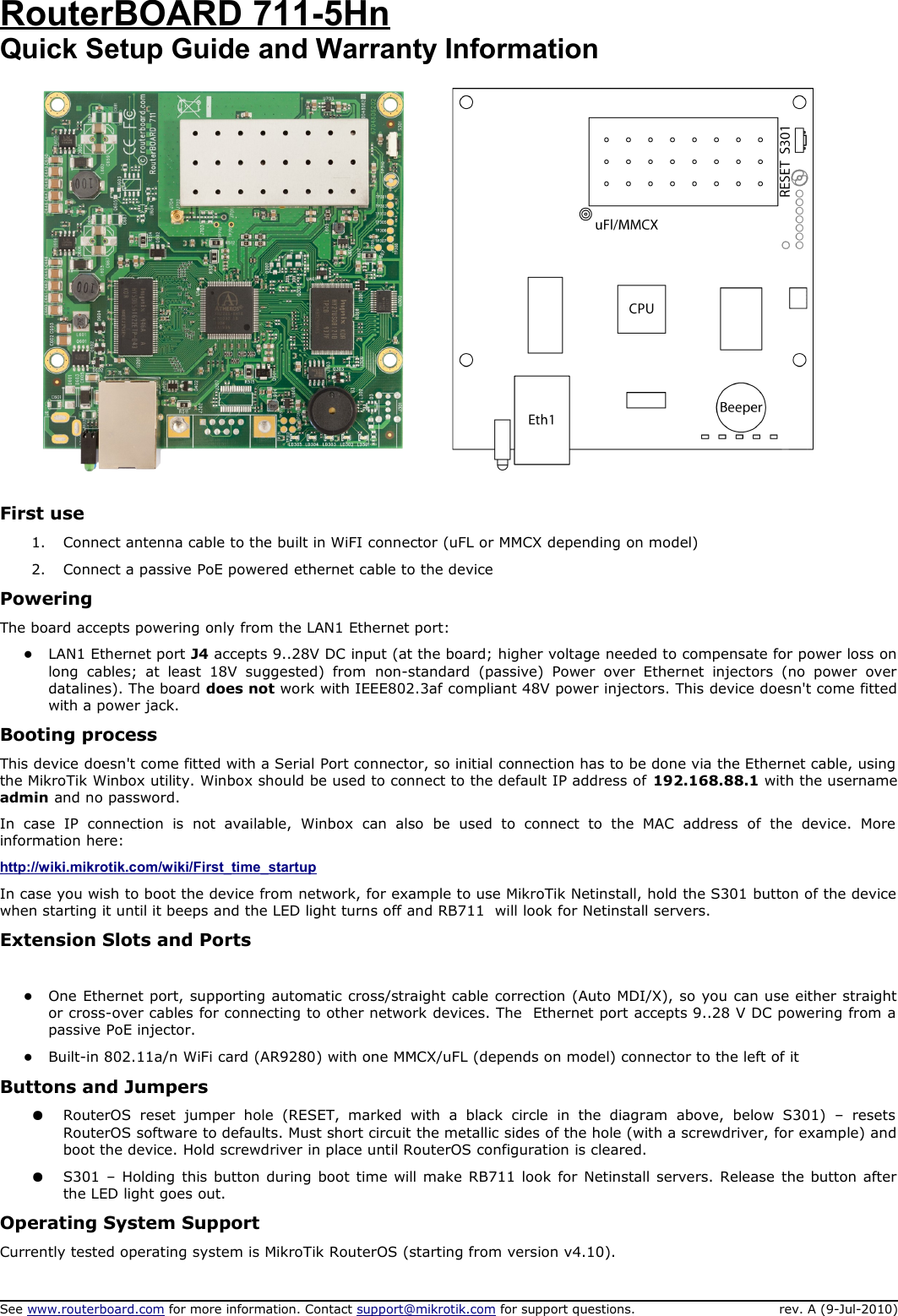 RouterBOARD 711-5HnQuick Setup Guide and Warranty InformationFirst use1. Connect antenna cable to the built in WiFI connector (uFL or MMCX depending on model)2. Connect a passive PoE powered ethernet cable to the devicePoweringThe board accepts powering only from the LAN1 Ethernet port:●LAN1 Ethernet port J4 accepts 9..28V DC input (at the board; higher voltage needed to compensate for power loss on long   cables; at   least 18V   suggested)   from  non-standard   (passive)   Power   over   Ethernet   injectors   (no power   over datalines). The board does not work with IEEE802.3af compliant 48V power injectors. This device doesn&apos;t come fitted with a power jack. Booting processThis device doesn&apos;t come fitted with a Serial Port connector, so initial connection has to be done via the Ethernet cable, using  the MikroTik Winbox utility. Winbox should be used to connect to the default IP address of 192.168.88.1 with the username admin and no password. In   case   IP   connection   is   not   available,   Winbox   can   also   be  used   to   connect   to  the   MAC   address   of   the   device.   More  information here: http://wiki.mikrotik.com/wiki/First_time_startupIn case you wish to boot the device from network, for example to use MikroTik Netinstall, hold the S301 button of the device  when starting it until it beeps and the LED light turns off and RB711  will look for Netinstall servers. Extension Slots and Ports●One Ethernet port, supporting automatic cross/straight cable correction (Auto MDI/X), so you can use either straight or cross-over cables for connecting to other network devices. The  Ethernet port accepts 9..28 V DC powering from a  passive PoE injector. ●Built-in 802.11a/n WiFi card (AR9280) with one MMCX/uFL (depends on model) connector to the left of itButtons and Jumpers●RouterOS  reset   jumper   hole   (RESET,   marked   with   a   black   circle   in  the  diagram   above,   below   S301)   –   resets  RouterOS software to defaults. Must short circuit the metallic sides of the hole (with a screwdriver, for example) and boot the device. Hold screwdriver in place until RouterOS configuration is cleared.  ●S301  – Holding this button during boot time will make RB711 look for Netinstall servers. Release the button after the LED light goes out. Operating System SupportCurrently tested operating system is MikroTik RouterOS (starting from version v4.10).See www.routerboard.com for more information. Contact support@mikrotik.com for support questions. rev. A (9-Jul-2010)