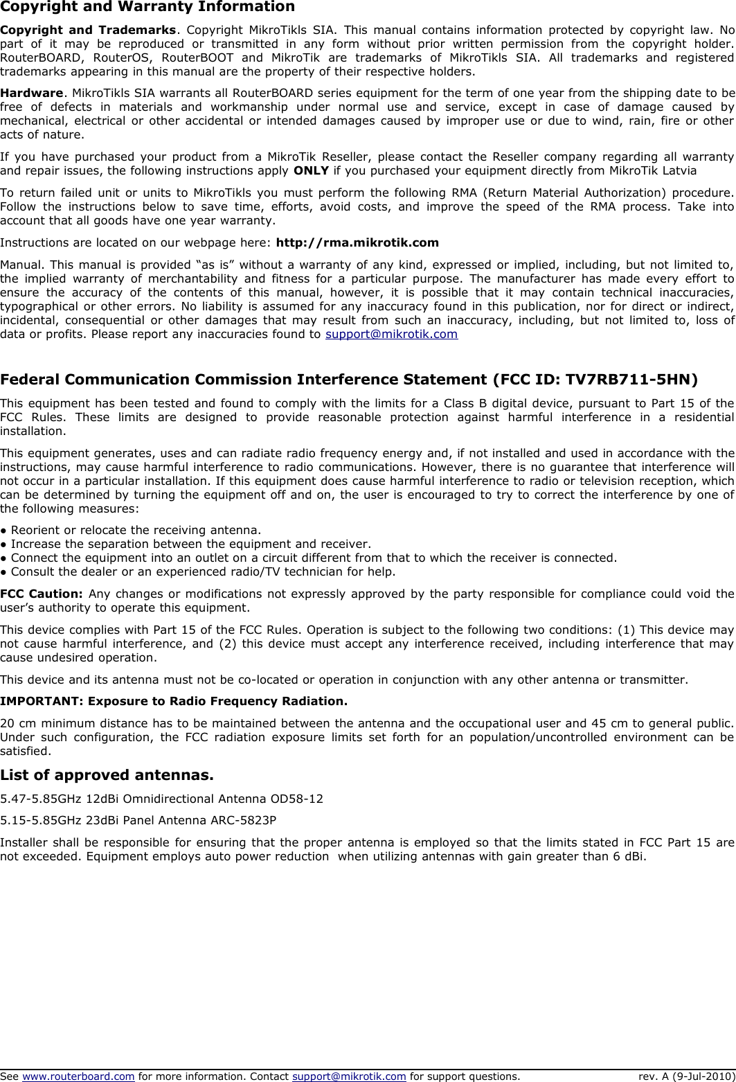 Copyright and Warranty InformationCopyright and Trademarks. Copyright MikroTikls SIA.  This manual contains information protected by copyright law. No part   of   it   may   be   reproduced   or   transmitted   in   any   form   without   prior   written   permission   from   the   copyright   holder. RouterBOARD,   RouterOS,   RouterBOOT   and   MikroTik   are   trademarks   of   MikroTikls   SIA.   All   trademarks   and   registered  trademarks appearing in this manual are the property of their respective holders.Hardware. MikroTikls SIA warrants all RouterBOARD series equipment for the term of one year from the shipping date to be free   of   defects   in   materials   and   workmanship   under   normal   use   and   service,   except   in   case   of   damage   caused   by mechanical, electrical or other accidental or intended damages caused by improper use or due to wind, rain, fire or other  acts of nature.If you have purchased your product from a MikroTik Reseller, please contact the Reseller company regarding all warranty  and repair issues, the following instructions apply ONLY if you purchased your equipment directly from MikroTik LatviaTo return failed unit or units to MikroTikls you must perform the following RMA (Return Material Authorization) procedure.  Follow  the  instructions  below   to  save time,  efforts,   avoid   costs,   and  improve   the  speed of the   RMA  process.   Take  into account that all goods have one year warranty. Instructions are located on our webpage here: http://rma.mikrotik.comManual. This manual is provided “as is” without a warranty of any kind, expressed or implied, including, but not limited to,  the implied  warranty of merchantability and fitness for a particular  purpose.  The manufacturer has made every  effort to ensure   the   accuracy   of   the   contents   of   this   manual,  however,   it  is   possible   that   it   may   contain   technical   inaccuracies,  typographical or other errors. No liability is assumed for any inaccuracy found in this publication, nor for direct or indirect,  incidental, consequential or other damages that may result from such an inaccuracy, including, but not limited to, loss of  data or profits. Please report any inaccuracies found to support@mikrotik.comFederal Communication Commission Interference Statement (FCC ID: TV7RB711-5HN)This equipment has been tested and found to comply with the limits for a Class B digital device, pursuant to Part 15 of the  FCC   Rules.   These   limits   are   designed   to   provide   reasonable   protection   against   harmful   interference   in   a   residential installation.This equipment generates, uses and can radiate radio frequency energy and, if not installed and used in accordance with the instructions, may cause harmful interference to radio communications. However, there is no guarantee that interference will not occur in a particular installation. If this equipment does cause harmful interference to radio or television reception, which can be determined by turning the equipment off and on, the user is encouraged to try to correct the interference by one of  the following measures:● Reorient or relocate the receiving antenna.● Increase the separation between the equipment and receiver.● Connect the equipment into an outlet on a circuit different from that to which the receiver is connected.● Consult the dealer or an experienced radio/TV technician for help.FCC Caution: Any changes or modifications not expressly approved by the party responsible for compliance could void the  user’s authority to operate this equipment.This device complies with Part 15 of the FCC Rules. Operation is subject to the following two conditions: (1) This device may  not cause harmful interference, and (2) this device must accept any interference received, including interference that may  cause undesired operation.This device and its antenna must not be co-located or operation in conjunction with any other antenna or transmitter.IMPORTANT: Exposure to Radio Frequency Radiation.20 cm minimum distance has to be maintained between the antenna and the occupational user and 45 cm to general public.  Under  such  configuration,  the FCC radiation exposure  limits set forth for  an population/uncontrolled environment can  be  satisfied.List of approved antennas. 5.47-5.85GHz 12dBi Omnidirectional Antenna OD58-125.15-5.85GHz 23dBi Panel Antenna ARC-5823PInstaller shall be responsible for ensuring that the proper antenna is employed so that the limits stated in FCC Part 15 are not exceeded. Equipment employs auto power reduction  when utilizing antennas with gain greater than 6 dBi.See www.routerboard.com for more information. Contact support@mikrotik.com for support questions. rev. A (9-Jul-2010)