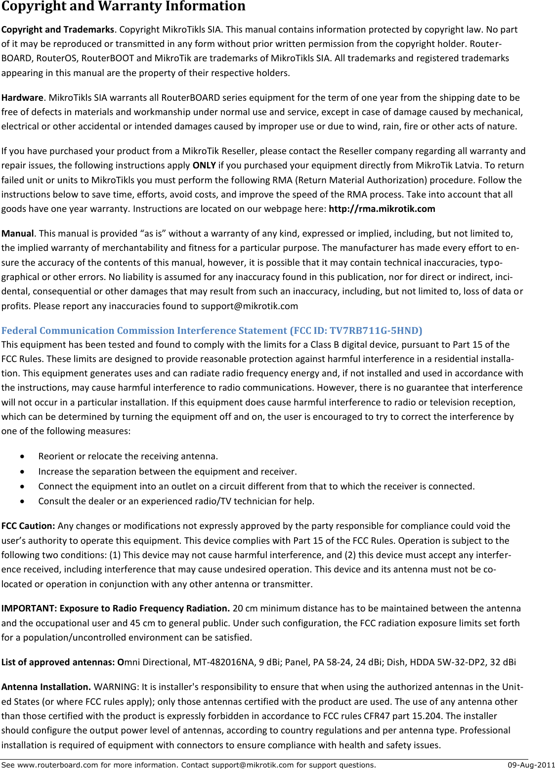 See www.routerboard.com for more information. Contact support@mikrotik.com for support questions.  09-Aug-2011 Copyright and Warranty Information Copyright and Trademarks. Copyright MikroTikls SIA. This manual contains information protected by copyright law. No part of it may be reproduced or transmitted in any form without prior written permission from the copyright holder. Router-BOARD, RouterOS, RouterBOOT and MikroTik are trademarks of MikroTikls SIA. All trademarks and registered trademarks appearing in this manual are the property of their respective holders. Hardware. MikroTikls SIA warrants all RouterBOARD series equipment for the term of one year from the shipping date to be free of defects in materials and workmanship under normal use and service, except in case of damage caused by mechanical, electrical or other accidental or intended damages caused by improper use or due to wind, rain, fire or other acts of nature. If you have purchased your product from a MikroTik Reseller, please contact the Reseller company regarding all warranty and repair issues, the following instructions apply ONLY if you purchased your equipment directly from MikroTik Latvia. To return failed unit or units to MikroTikls you must perform the following RMA (Return Material Authorization) procedure. Follow the instructions below to save time, efforts, avoid costs, and improve the speed of the RMA process. Take into account that all goods have one year warranty. Instructions are located on our webpage here: http://rma.mikrotik.com Manual. This manual is provided “as is” without a warranty of any kind, expressed or implied, including, but not limited to, the implied warranty of merchantability and fitness for a particular purpose. The manufacturer has made every effort to en-sure the accuracy of the contents of this manual, however, it is possible that it may contain technical inaccuracies, typo-graphical or other errors. No liability is assumed for any inaccuracy found in this publication, nor for direct or indirect, inci-dental, consequential or other damages that may result from such an inaccuracy, including, but not limited to, loss of data or profits. Please report any inaccuracies found to support@mikrotik.com Federal Communication Commission Interference Statement (FCC ID: TV7RB711G-5HND) This equipment has been tested and found to comply with the limits for a Class B digital device, pursuant to Part 15 of the FCC Rules. These limits are designed to provide reasonable protection against harmful interference in a residential installa-tion. This equipment generates uses and can radiate radio frequency energy and, if not installed and used in accordance with the instructions, may cause harmful interference to radio communications. However, there is no guarantee that interference will not occur in a particular installation. If this equipment does cause harmful interference to radio or television reception, which can be determined by turning the equipment off and on, the user is encouraged to try to correct the interference by one of the following measures:  Reorient or relocate the receiving antenna.  Increase the separation between the equipment and receiver.  Connect the equipment into an outlet on a circuit different from that to which the receiver is connected.  Consult the dealer or an experienced radio/TV technician for help. FCC Caution: Any changes or modifications not expressly approved by the party responsible for compliance could void the user’s authority to operate this equipment. This device complies with Part 15 of the FCC Rules. Operation is subject to the following two conditions: (1) This device may not cause harmful interference, and (2) this device must accept any interfer-ence received, including interference that may cause undesired operation. This device and its antenna must not be co-located or operation in conjunction with any other antenna or transmitter. IMPORTANT: Exposure to Radio Frequency Radiation. 20 cm minimum distance has to be maintained between the antenna and the occupational user and 45 cm to general public. Under such configuration, the FCC radiation exposure limits set forth for a population/uncontrolled environment can be satisfied. List of approved antennas: Omni Directional, MT-482016NA, 9 dBi; Panel, PA 58-24, 24 dBi; Dish, HDDA 5W-32-DP2, 32 dBi Antenna Installation. WARNING: It is installer&apos;s responsibility to ensure that when using the authorized antennas in the Unit-ed States (or where FCC rules apply); only those antennas certified with the product are used. The use of any antenna other than those certified with the product is expressly forbidden in accordance to FCC rules CFR47 part 15.204. The installer should configure the output power level of antennas, according to country regulations and per antenna type. Professional installation is required of equipment with connectors to ensure compliance with health and safety issues. 