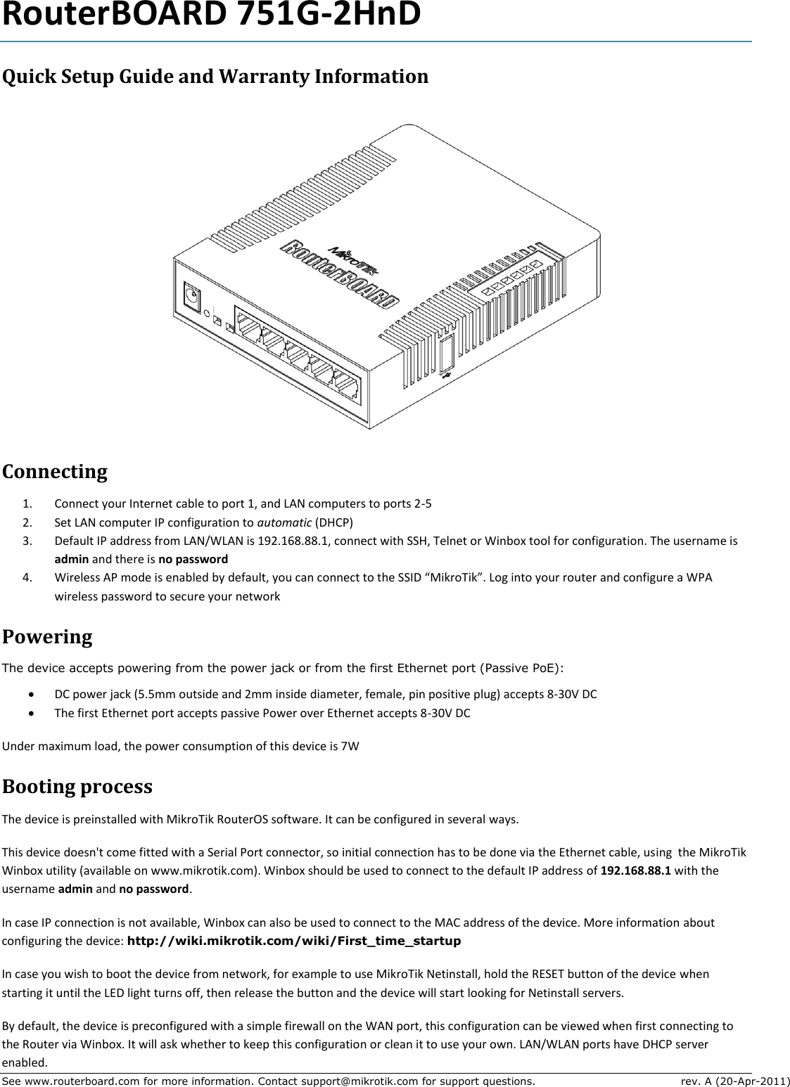 See www.routerboard.com for more information. Contact support@mikrotik.com for support questions.  rev. A (20-Apr-2011) RouterBOARD 751G-2HnD Quick Setup Guide and Warranty Information  Connecting 1. Connect your Internet cable to port 1, and LAN computers to ports 2-5 2. Set LAN computer IP configuration to automatic (DHCP) 3. Default IP address from LAN/WLAN is 192.168.88.1, connect with SSH, Telnet or Winbox tool for configuration. The username is admin and there is no password 4. Wireless AP mode is enabled by default, you can connect to the SSID “MikroTik”. Log into your router and configure a WPA wireless password to secure your network Powering The device accepts powering from the power jack or from the first Ethernet port (Passive PoE):  DC power jack (5.5mm outside and 2mm inside diameter, female, pin positive plug) accepts 8-30V DC  The first Ethernet port accepts passive Power over Ethernet accepts 8-30V DC Under maximum load, the power consumption of this device is 7W Booting process The device is preinstalled with MikroTik RouterOS software. It can be configured in several ways. This device doesn&apos;t come fitted with a Serial Port connector, so initial connection has to be done via the Ethernet cable, using  the MikroTik Winbox utility (available on www.mikrotik.com). Winbox should be used to connect to the default IP address of 192.168.88.1 with the username admin and no password. In case IP connection is not available, Winbox can also be used to connect to the MAC address of the device. More information about configuring the device: http://wiki.mikrotik.com/wiki/First_time_startup In case you wish to boot the device from network, for example to use MikroTik Netinstall, hold the RESET button of the device when starting it until the LED light turns off, then release the button and the device will start looking for Netinstall servers. By default, the device is preconfigured with a simple firewall on the WAN port, this configuration can be viewed when first connecting to the Router via Winbox. It will ask whether to keep this configuration or clean it to use your own. LAN/WLAN ports have DHCP server enabled. 